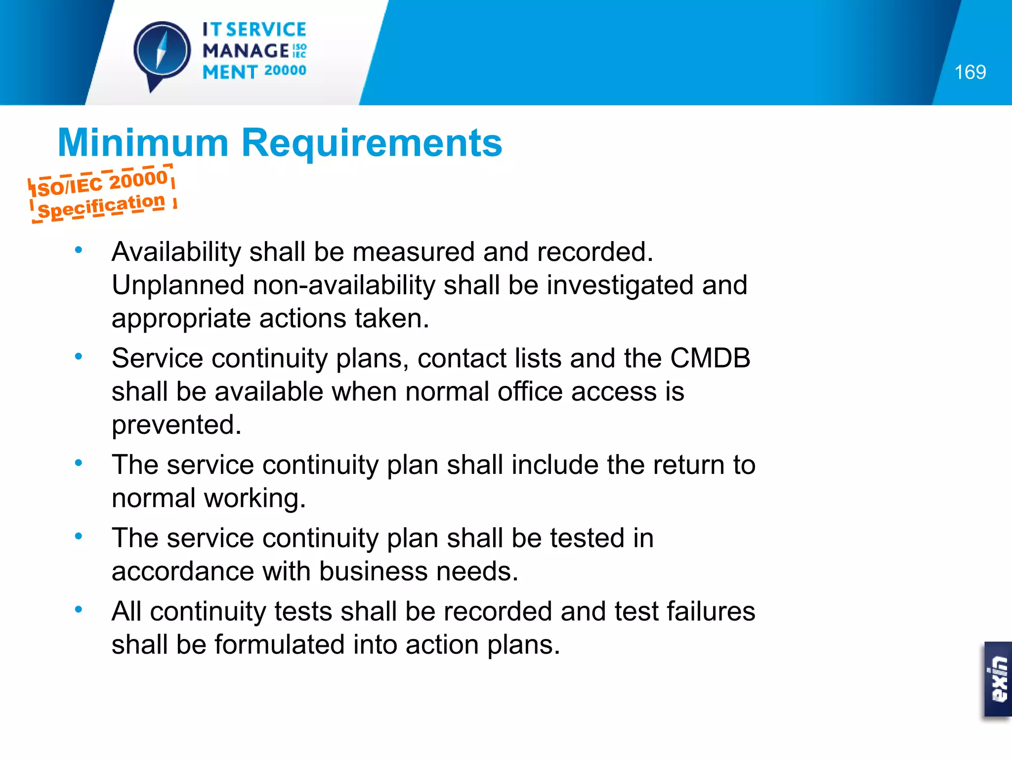 169


  Minimum Requirements
         0000
ISO/IEC 2
          tion
 Specifica

    •   Availability shall be measured and recorded.
        Unplanned non-availability shall be investigated and
        appropriate actions taken.
    •   Service continuity plans, contact lists and the CMDB
        shall be available when normal office access is
        prevented.
    •   The service continuity plan shall include the return to
        normal working.
    •   The service continuity plan shall be tested in
        accordance with business needs.
    •   All continuity tests shall be recorded and test failures
        shall be formulated into action plans.
 