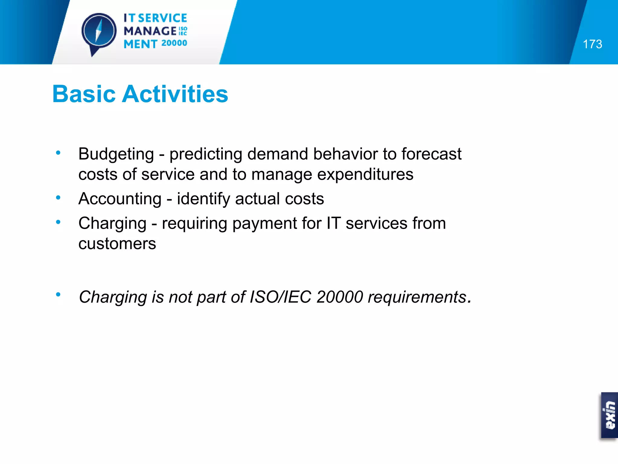 173



Basic Activities

•   Budgeting - predicting demand behavior to forecast
    costs of service and to manage expenditures
•   Accounting - identify actual costs
•   Charging - requiring payment for IT services from
    customers


•   Charging is not part of ISO/IEC 20000 requirements .
 