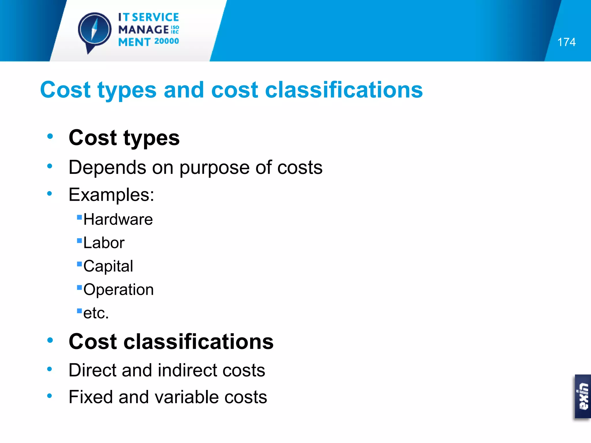 174



Cost types and cost classifications

• Cost types
• Depends on purpose of costs
• Examples:
   Hardware
   Labor
   Capital
   Operation
   etc.
• Cost classifications
• Direct and indirect costs
• Fixed and variable costs
 