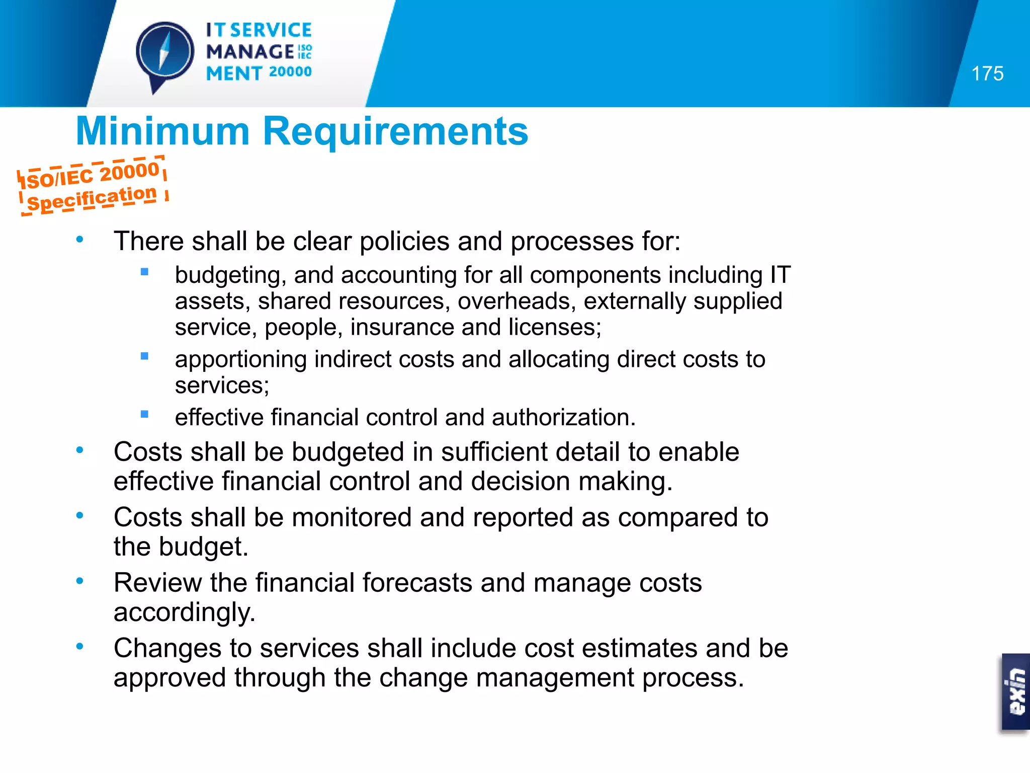 175


      Minimum Requirements
             000
ISO/IEC 20
            tion
  Specifica

      •   There shall be clear policies and processes for:
                  budgeting, and accounting for all components including IT
                   assets, shared resources, overheads, externally supplied
                   service, people, insurance and licenses;
                  apportioning indirect costs and allocating direct costs to
                   services;
                  effective financial control and authorization.
      •   Costs shall be budgeted in sufficient detail to enable
          effective financial control and decision making.
      •   Costs shall be monitored and reported as compared to
          the budget.
      •   Review the financial forecasts and manage costs
          accordingly.
      •   Changes to services shall include cost estimates and be
          approved through the change management process.
 