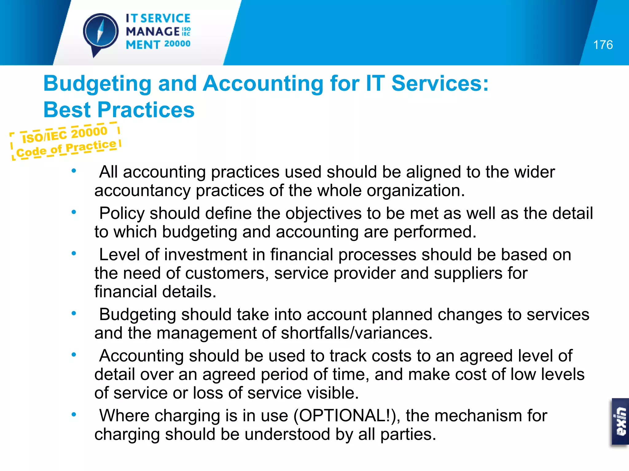 176


    Budgeting and Accounting for IT Services:
    Best Practices
           0000
 ISO/IEC 2
            actice
C ode of Pr
         •    All accounting practices used should be aligned to the wider
             accountancy practices of the whole organization.
         •    Policy should define the objectives to be met as well as the detail
             to which budgeting and accounting are performed.
         •    Level of investment in financial processes should be based on
             the need of customers, service provider and suppliers for
             financial details.
         •    Budgeting should take into account planned changes to services
             and the management of shortfalls/variances.
         •    Accounting should be used to track costs to an agreed level of
             detail over an agreed period of time, and make cost of low levels
             of service or loss of service visible.
         •    Where charging is in use (OPTIONAL!), the mechanism for
             charging should be understood by all parties.
 