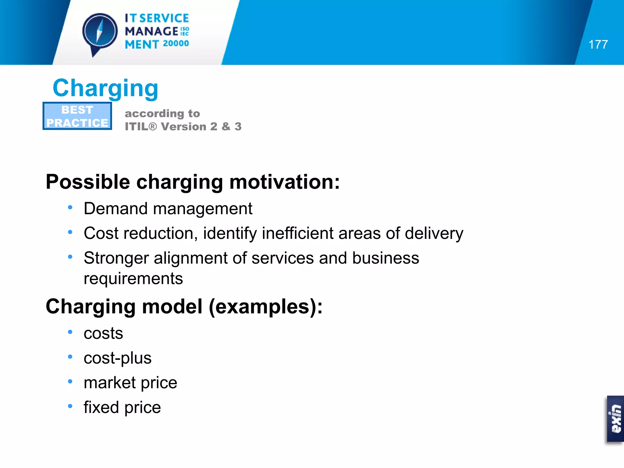 177


Charging
  BEST     according to
PRACTICE   ITIL® Version 2 & 3




Possible charging motivation:
  • Demand management
  • Cost reduction, identify inefficient areas of delivery
  • Stronger alignment of services and business
    requirements
Charging model (examples):
  •   costs
  •   cost-plus
  •   market price
  •   fixed price
 
