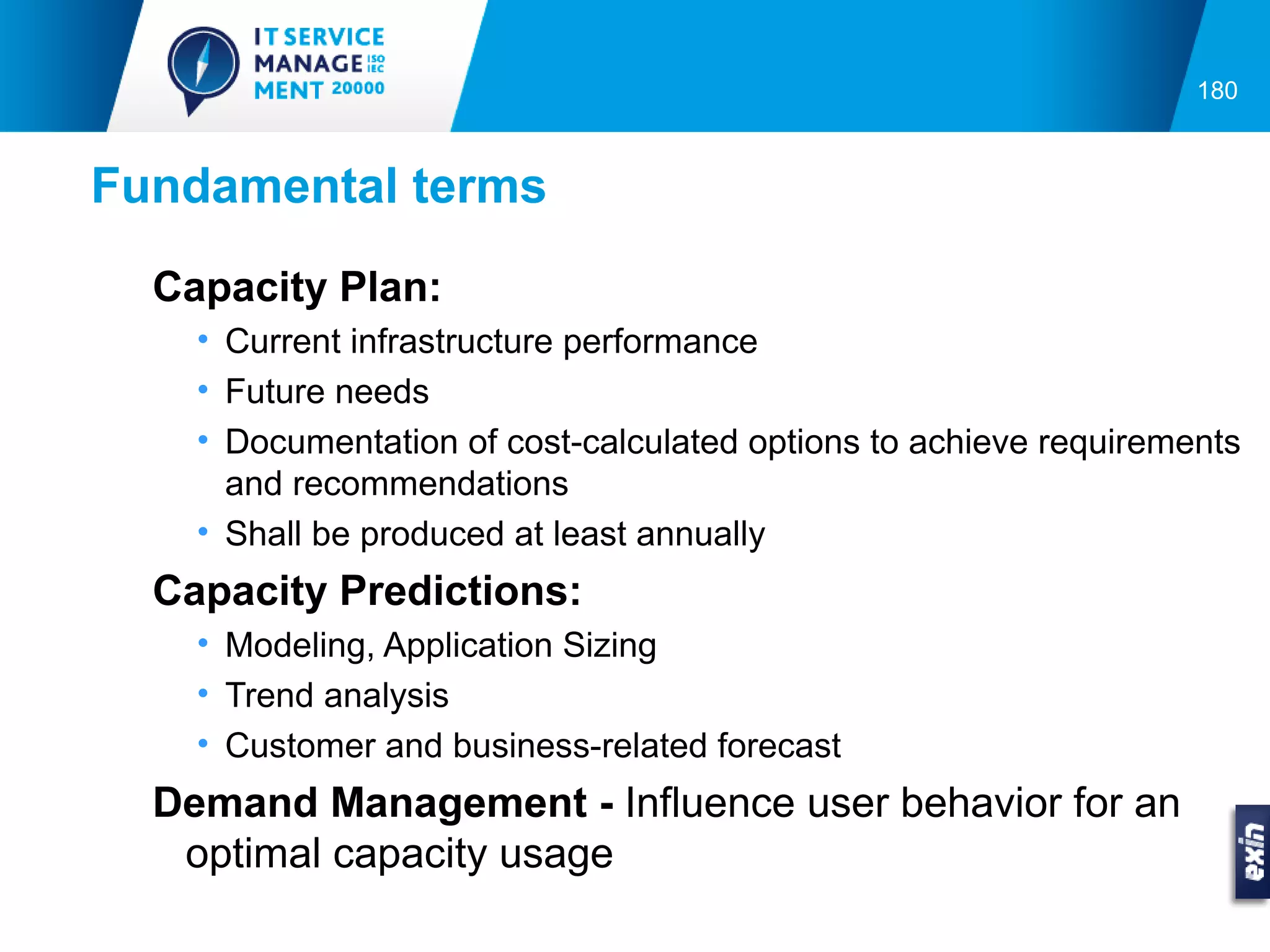180



Fundamental terms
  Capacity Plan:
    • Current infrastructure performance
    • Future needs
    • Documentation of cost-calculated options to achieve requirements
      and recommendations
    • Shall be produced at least annually
  Capacity Predictions:
    • Modeling, Application Sizing
    • Trend analysis
    • Customer and business-related forecast
  Demand Management - Influence user behavior for an
   optimal capacity usage
 
