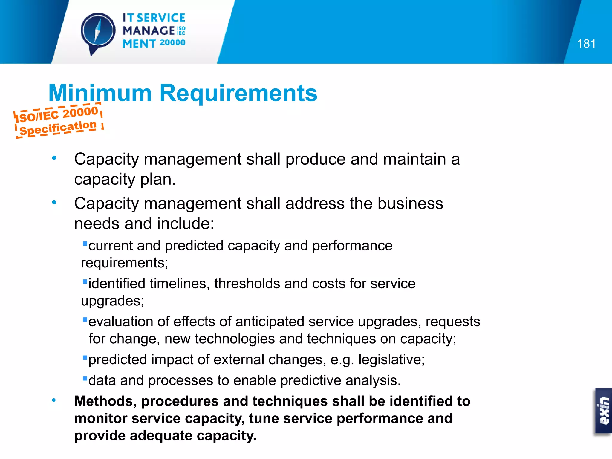 181



     Minimum Requirements
          0000
ISO/IEC 2
           tion
 Specifica

      •   Capacity management shall produce and maintain a
          capacity plan.
      •   Capacity management shall address the business
          needs and include:
           current and predicted capacity and performance
           requirements;
           identified timelines, thresholds and costs for service
           upgrades;
           evaluation of effects of anticipated service upgrades, requests
            for change, new technologies and techniques on capacity;
           predicted impact of external changes, e.g. legislative;
           data and processes to enable predictive analysis.
      •   Methods, procedures and techniques shall be identified to
          monitor service capacity, tune service performance and
          provide adequate capacity.
 