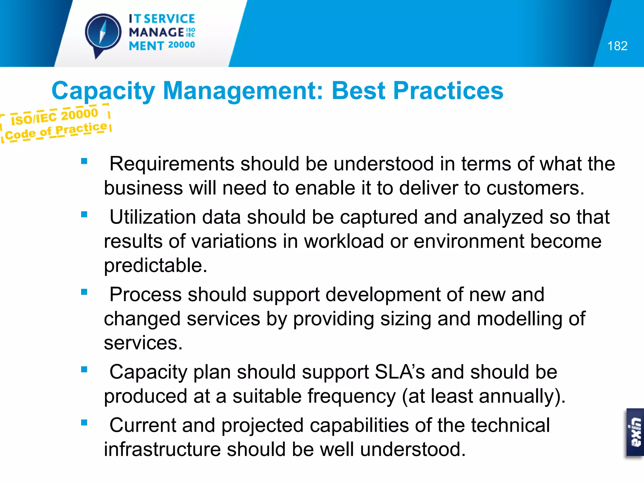 182


       Capacity Management: Best Practices
           0000
 ISO/IEC 2
            ctice
Co de of Pra

                Requirements should be understood in terms of what the
                business will need to enable it to deliver to customers.
                Utilization data should be captured and analyzed so that
                results of variations in workload or environment become
                predictable.
                Process should support development of new and
                changed services by providing sizing and modelling of
                services.
                Capacity plan should support SLA’s and should be
                produced at a suitable frequency (at least annually).
                Current and projected capabilities of the technical
                infrastructure should be well understood.
 