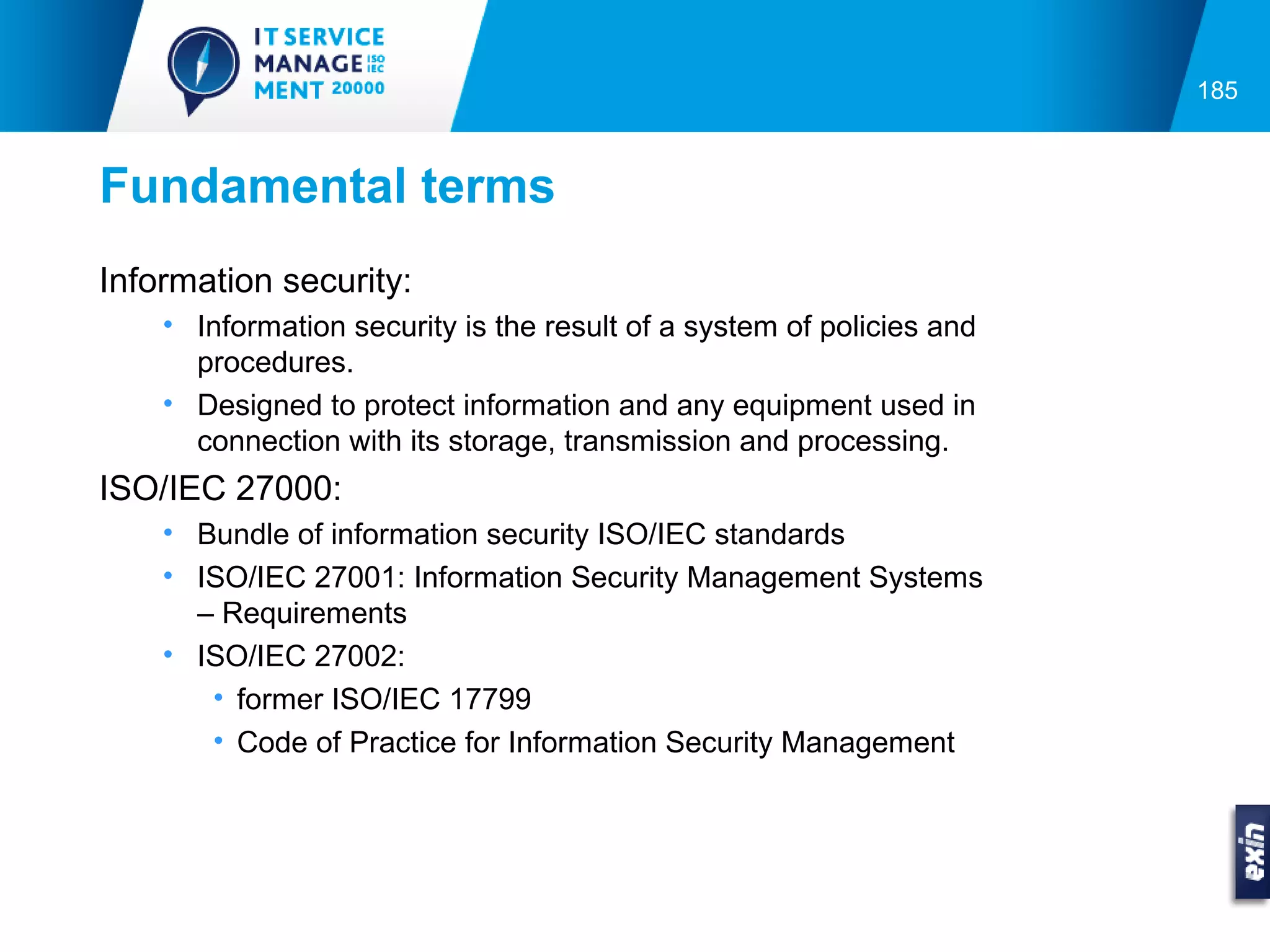 185



Fundamental terms
Information security:
    • Information security is the result of a system of policies and
      procedures.
    • Designed to protect information and any equipment used in
      connection with its storage, transmission and processing.
ISO/IEC 27000:
    • Bundle of information security ISO/IEC standards
    • ISO/IEC 27001: Information Security Management Systems
      – Requirements
    • ISO/IEC 27002:
       • former ISO/IEC 17799
       • Code of Practice for Information Security Management
 