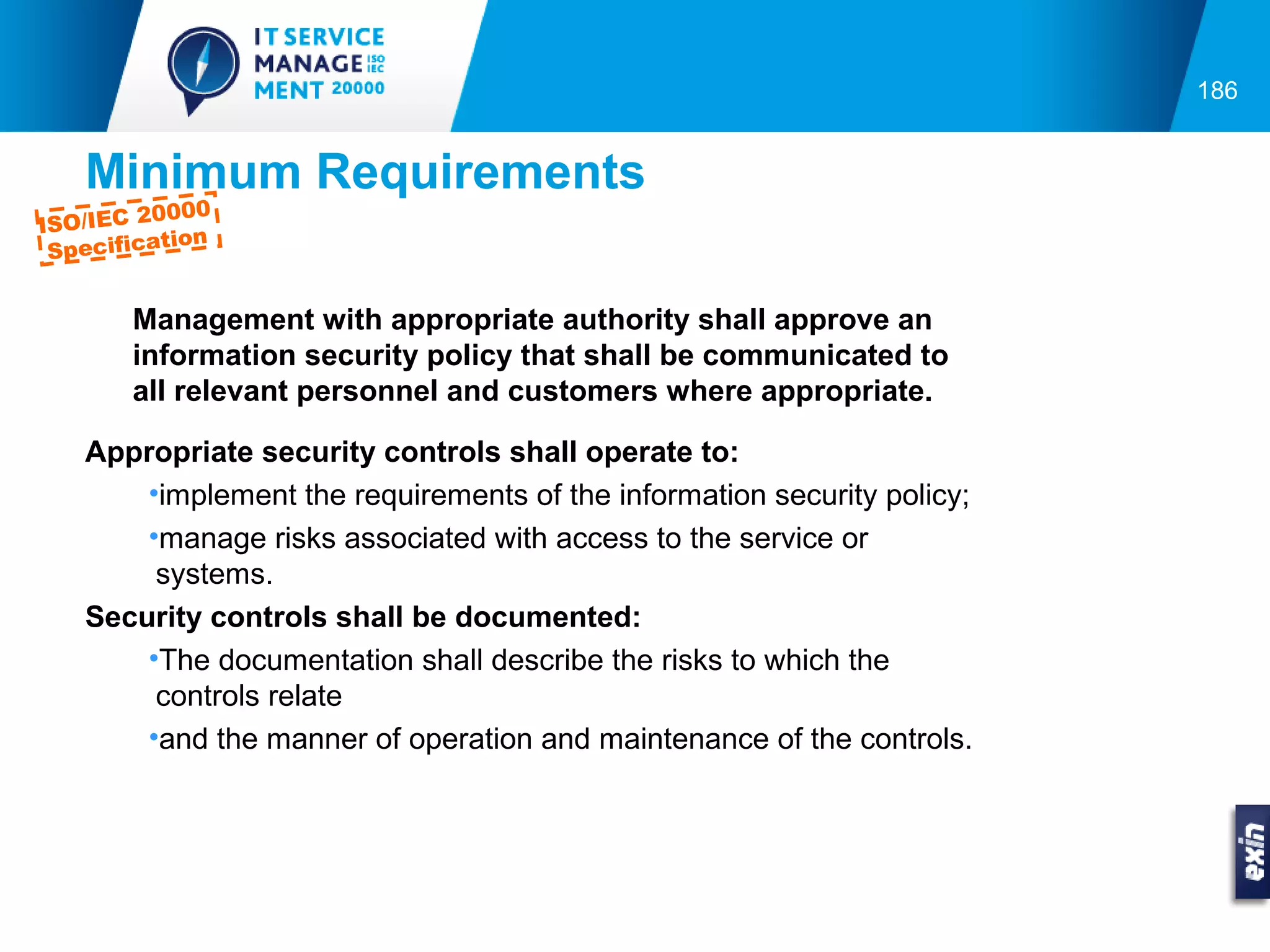 186


    Minimum Requirements
            000
ISO/IEC 20
           tion
  Specifica


        Management with appropriate authority shall approve an
        information security policy that shall be communicated to
        all relevant personnel and customers where appropriate.

    Appropriate security controls shall operate to:
        •implement the requirements of the information security policy;
        •manage risks associated with access to the service or
         systems.
    Security controls shall be documented:
        •The documentation shall describe the risks to which the
         controls relate
        •and the manner of operation and maintenance of the controls.
 