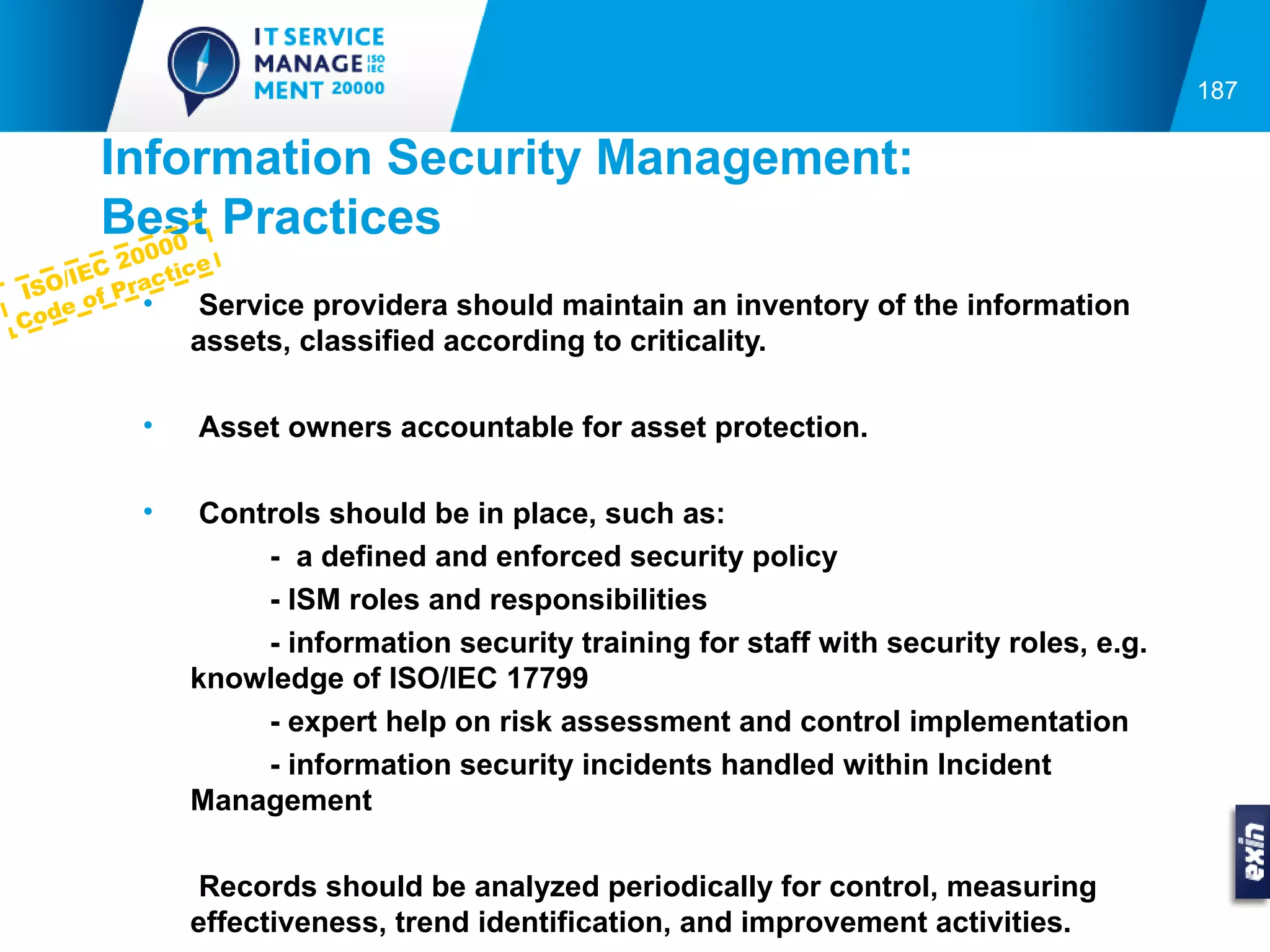 187


      Information Security Management:
      Best Practices
         00
       C 200 ice
IS O/IE Pract
      of   •   Serviceprovidera should maintain an inventory of the information
Co de
             assets, classified according to criticality.

         •   Asset owners accountable for asset protection.

         •    Controls should be in place, such as:
                  - a defined and enforced security policy
                  - ISM roles and responsibilities
                  - information security training for staff with security roles, e.g.
             knowledge of ISO/IEC 17799
                  - expert help on risk assessment and control implementation
                  - information security incidents handled within Incident
             Management

              Records should be analyzed periodically for control, measuring
             effectiveness, trend identification, and improvement activities.
 