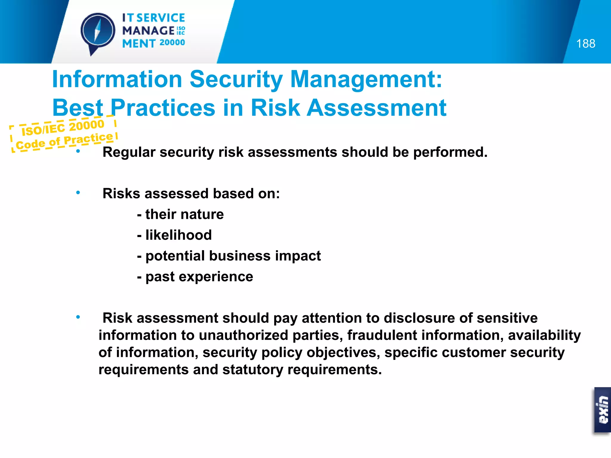 188


     Information Security Management:
     Best Practices in Risk Assessment
           000
 ISO/IEC 20 ce
         racti
Code of P
        •   Regular security risk assessments should be performed.

        •   Risks assessed based on:
                - their nature
                - likelihood
                - potential business impact
                - past experience

        •    Risk assessment should pay attention to disclosure of sensitive
            information to unauthorized parties, fraudulent information, availability
            of information, security policy objectives, specific customer security
            requirements and statutory requirements.
 
