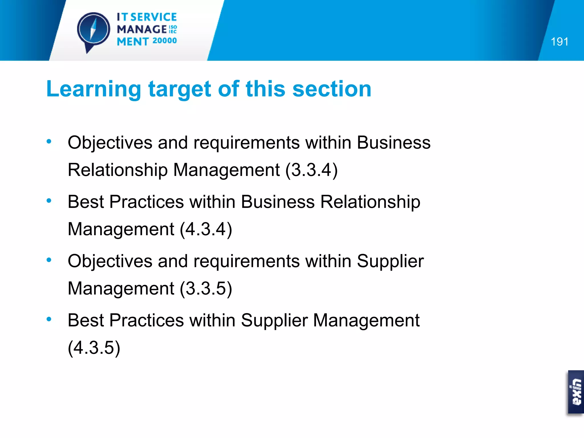 191



Learning target of this section

• Objectives and requirements within Business
  Relationship Management (3.3.4)
• Best Practices within Business Relationship
  Management (4.3.4)
• Objectives and requirements within Supplier
  Management (3.3.5)
• Best Practices within Supplier Management
  (4.3.5)
 