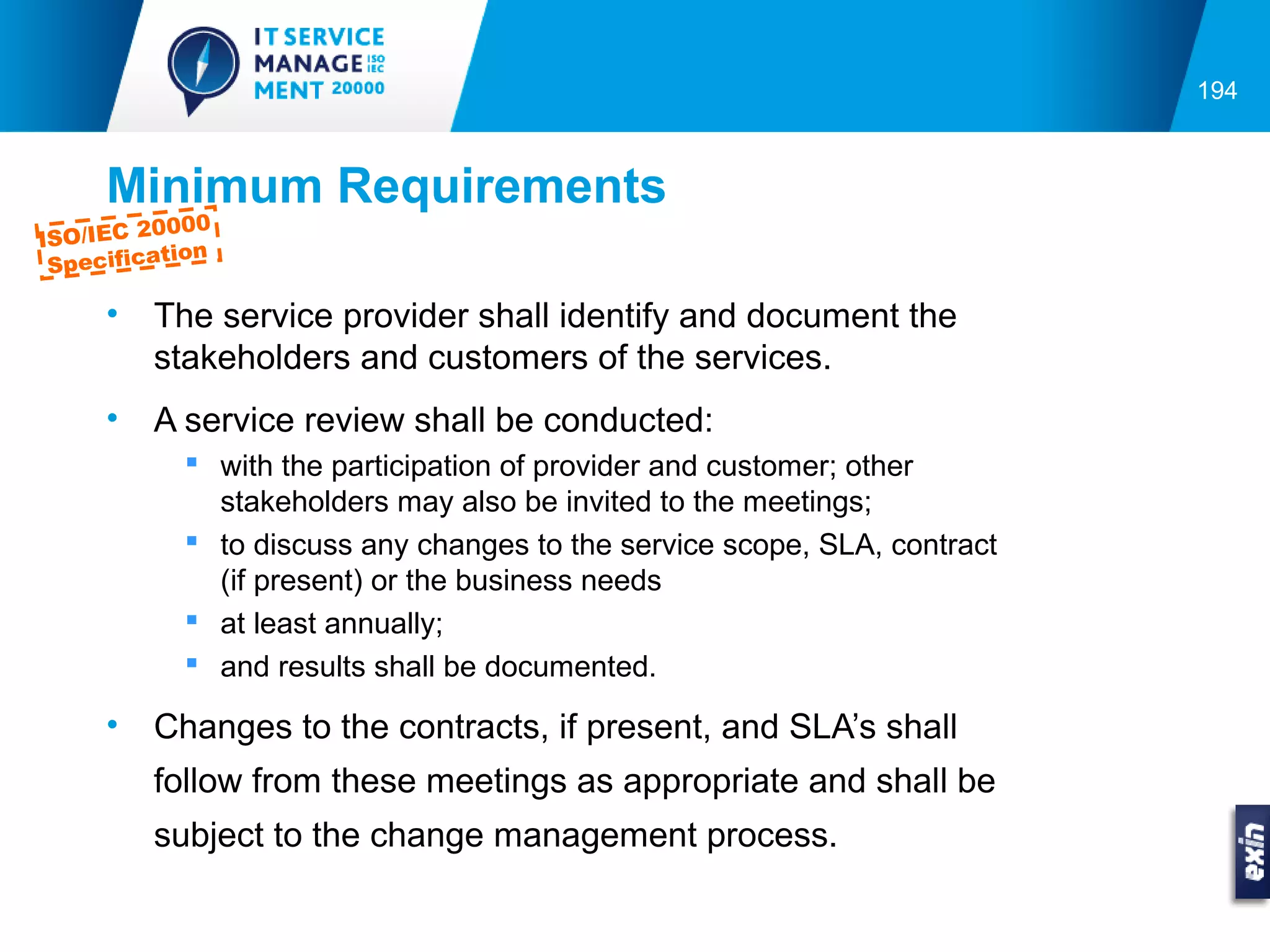 194



     Minimum Requirements
         0000
ISO/IEC 2
          tion
 Specifica

     •   The service provider shall identify and document the
         stakeholders and customers of the services.
     •   A service review shall be conducted:
            with the participation of provider and customer; other
             stakeholders may also be invited to the meetings;
            to discuss any changes to the service scope, SLA, contract
             (if present) or the business needs
            at least annually;
            and results shall be documented.

     •   Changes to the contracts, if present, and SLA’s shall
         follow from these meetings as appropriate and shall be
         subject to the change management process.
 