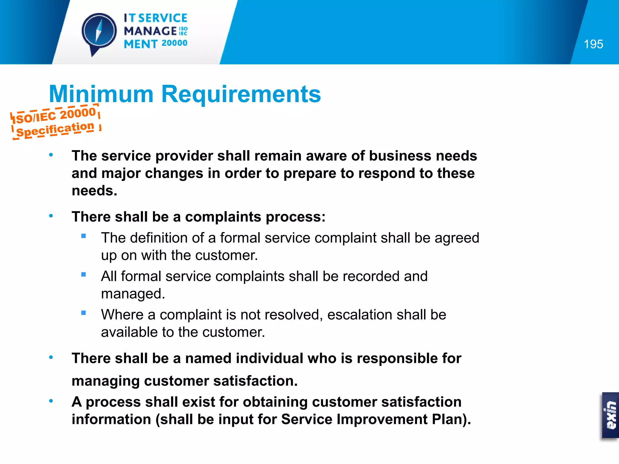 195



      Minimum Requirements
          0000
ISO/IEC 2
           tion
 Specifica

      •   The service provider shall remain aware of business needs
          and major changes in order to prepare to respond to these
          needs.
      •   There shall be a complaints process:
            The definition of a formal service complaint shall be agreed
              up on with the customer.
            All formal service complaints shall be recorded and
              managed.
            Where a complaint is not resolved, escalation shall be
              available to the customer.
      •   There shall be a named individual who is responsible for
          managing customer satisfaction.
      •   A process shall exist for obtaining customer satisfaction
          information (shall be input for Service Improvement Plan).
 