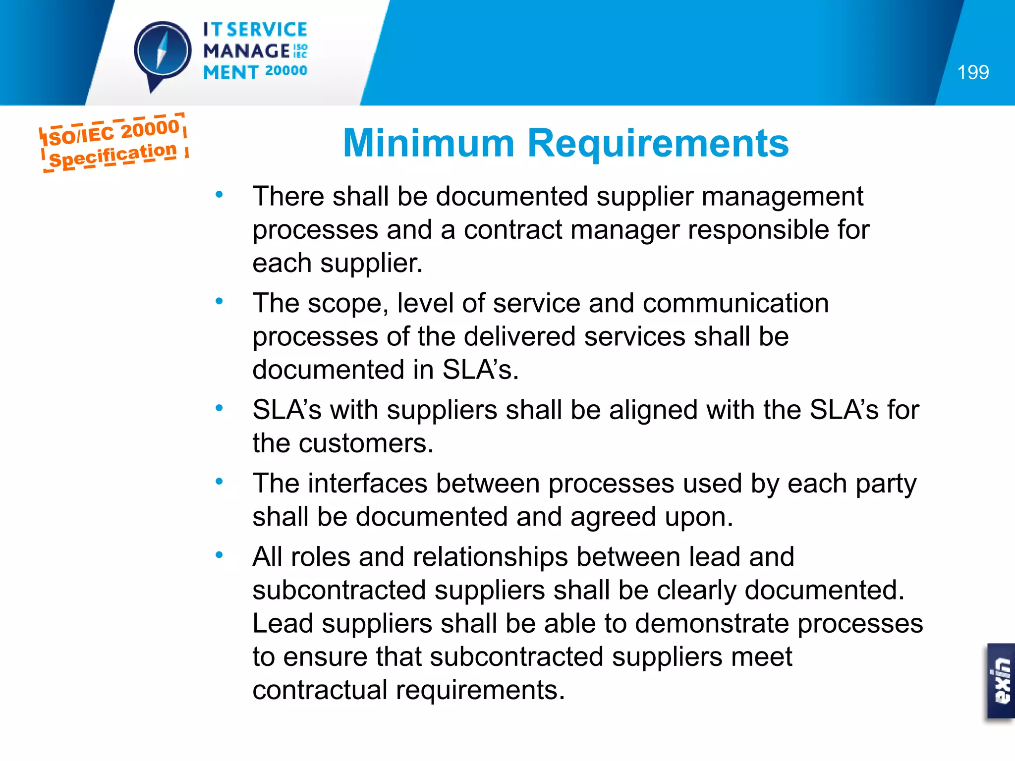 199

         0000
ISO/IEC 2
 Specifica
          tion              Minimum Requirements
                 •   There shall be documented supplier management
                     processes and a contract manager responsible for
                     each supplier.
                 •   The scope, level of service and communication
                     processes of the delivered services shall be
                     documented in SLA’s.
                 •   SLA’s with suppliers shall be aligned with the SLA’s for
                     the customers.
                 •   The interfaces between processes used by each party
                     shall be documented and agreed upon.
                 •   All roles and relationships between lead and
                     subcontracted suppliers shall be clearly documented.
                     Lead suppliers shall be able to demonstrate processes
                     to ensure that subcontracted suppliers meet
                     contractual requirements.
 