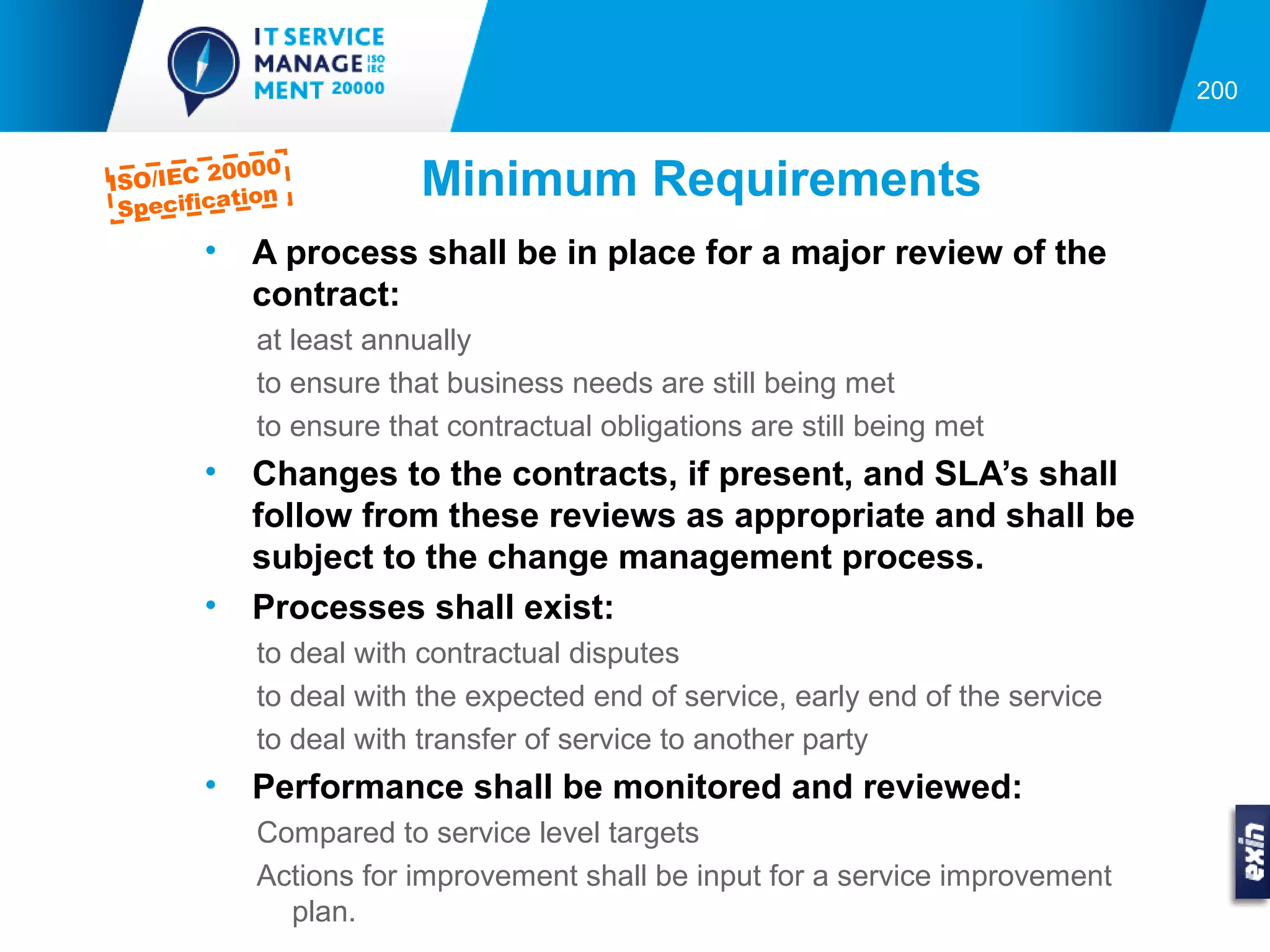 200


          0000
ISO/IEC 2
 Specifica
           tion          Minimum Requirements
        •   A process shall be in place for a major review of the
            contract:
            at least annually
            to ensure that business needs are still being met
            to ensure that contractual obligations are still being met
        •   Changes to the contracts, if present, and SLA’s shall
            follow from these reviews as appropriate and shall be
            subject to the change management process.
        •   Processes shall exist:
            to deal with contractual disputes
            to deal with the expected end of service, early end of the service
            to deal with transfer of service to another party
        •   Performance shall be monitored and reviewed:
            Compared to service level targets
            Actions for improvement shall be input for a service improvement
              plan.
 