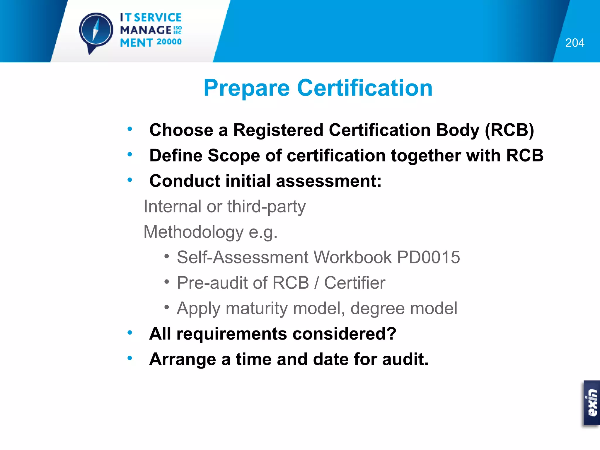 204



        Prepare Certification
• Choose a Registered Certification Body (RCB)
• Define Scope of certification together with RCB
• Conduct initial assessment:
  Internal or third-party
  Methodology e.g.
     • Self-Assessment Workbook PD0015
     • Pre-audit of RCB / Certifier
     • Apply maturity model, degree model
• All requirements considered?
• Arrange a time and date for audit.
 