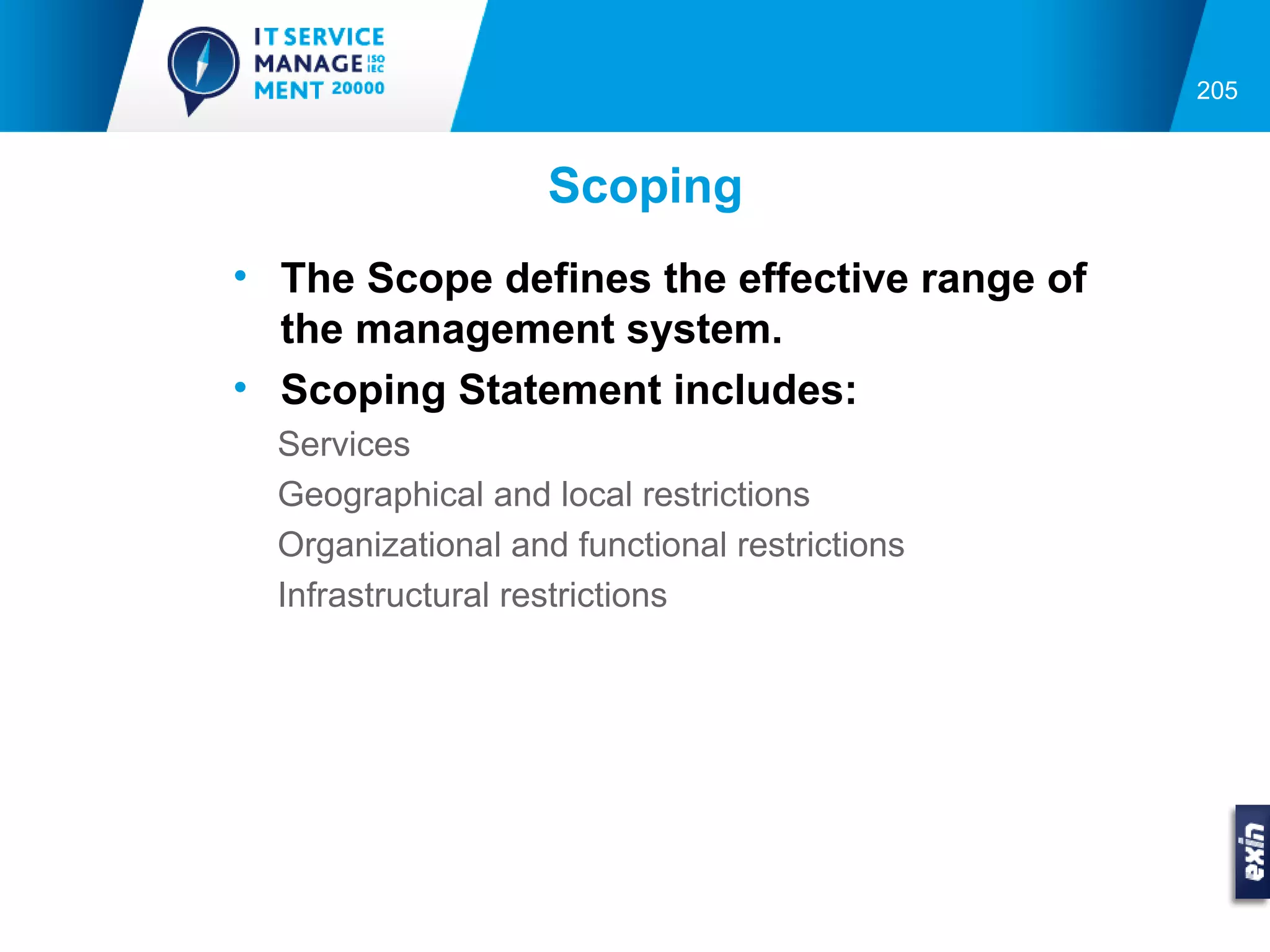 205



                    Scoping
• The Scope defines the effective range of
  the management system.
• Scoping Statement includes:
  Services
  Geographical and local restrictions
  Organizational and functional restrictions
  Infrastructural restrictions
 