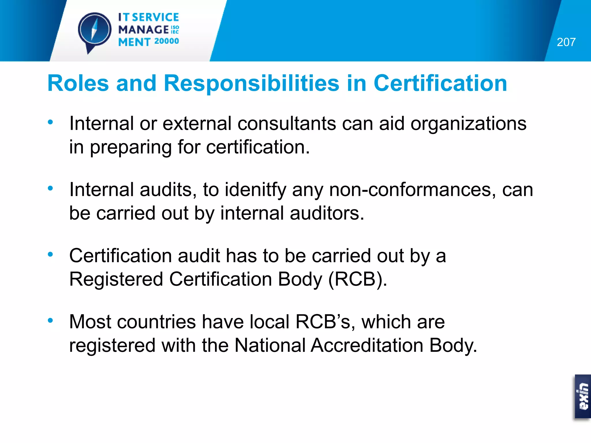 207


Roles and Responsibilities in Certification
• Internal or external consultants can aid organizations
  in preparing for certification.

• Internal audits, to idenitfy any non-conformances, can
  be carried out by internal auditors.

• Certification audit has to be carried out by a
  Registered Certification Body (RCB).

• Most countries have local RCB’s, which are
  registered with the National Accreditation Body.
 