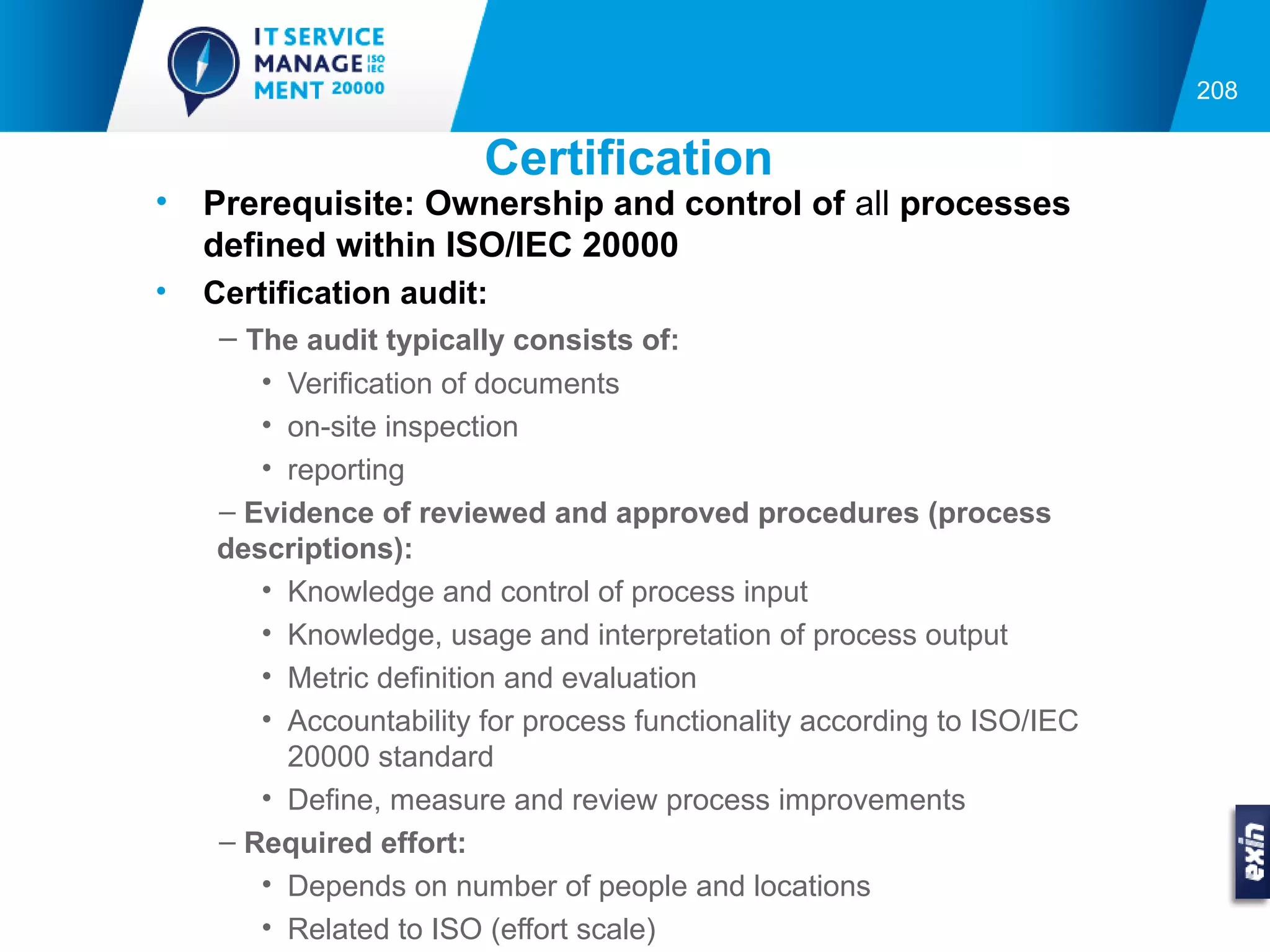 208


                         Certification
•   Prerequisite: Ownership and control of all processes
    defined within ISO/IEC 20000
•   Certification audit:
     – The audit typically consists of:
        • Verification of documents
        • on-site inspection
        • reporting
     – Evidence of reviewed and approved procedures (process
     descriptions):
        • Knowledge and control of process input
        • Knowledge, usage and interpretation of process output
        • Metric definition and evaluation
        • Accountability for process functionality according to ISO/IEC
          20000 standard
        • Define, measure and review process improvements
     – Required effort:
        • Depends on number of people and locations
        • Related to ISO (effort scale)
 