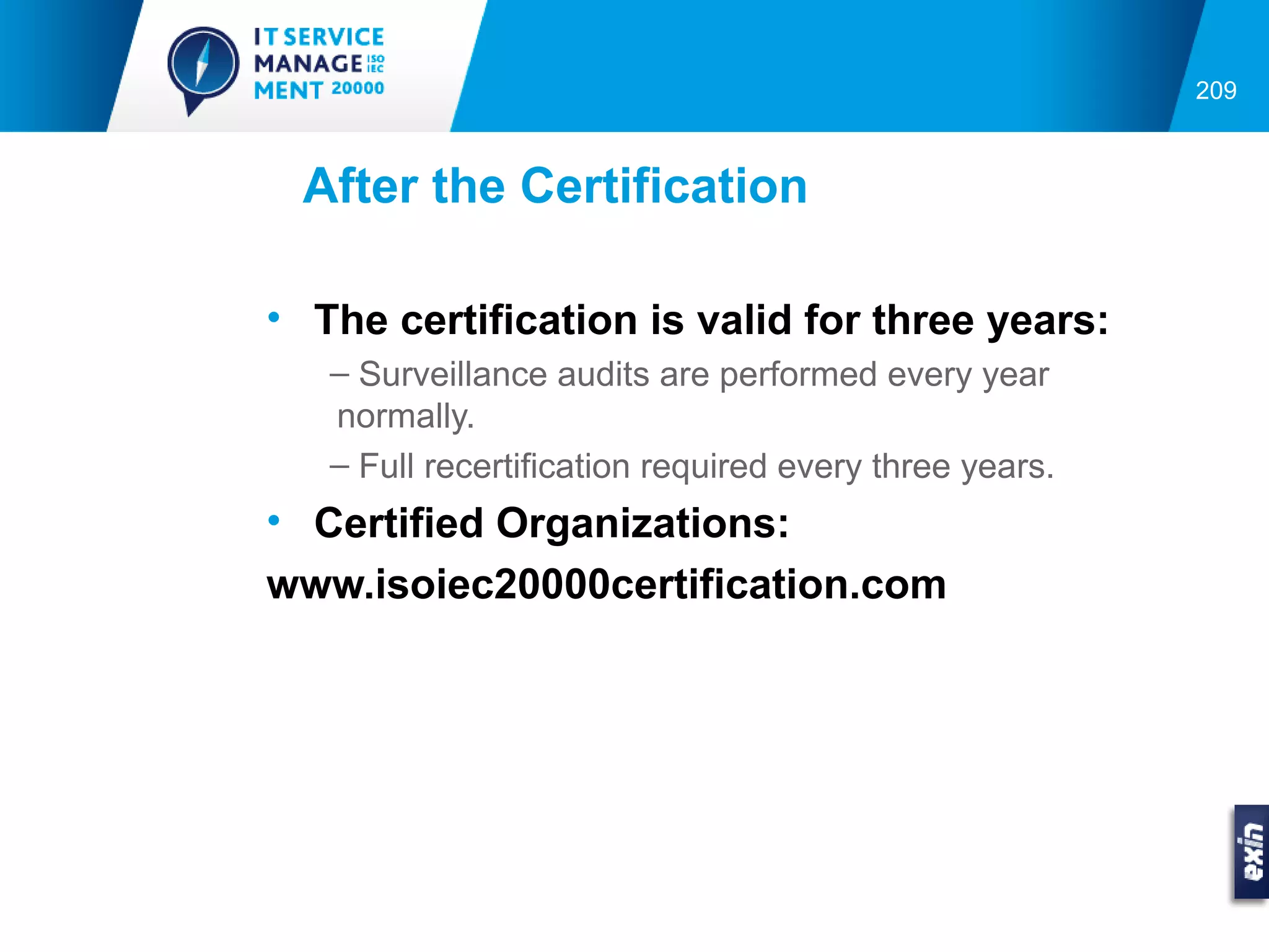 209



 After the Certification

• The certification is valid for three years:
   – Surveillance audits are performed every year
   normally.
   – Full recertification required every three years.
• Certified Organizations:
www.isoiec20000certification.com
 