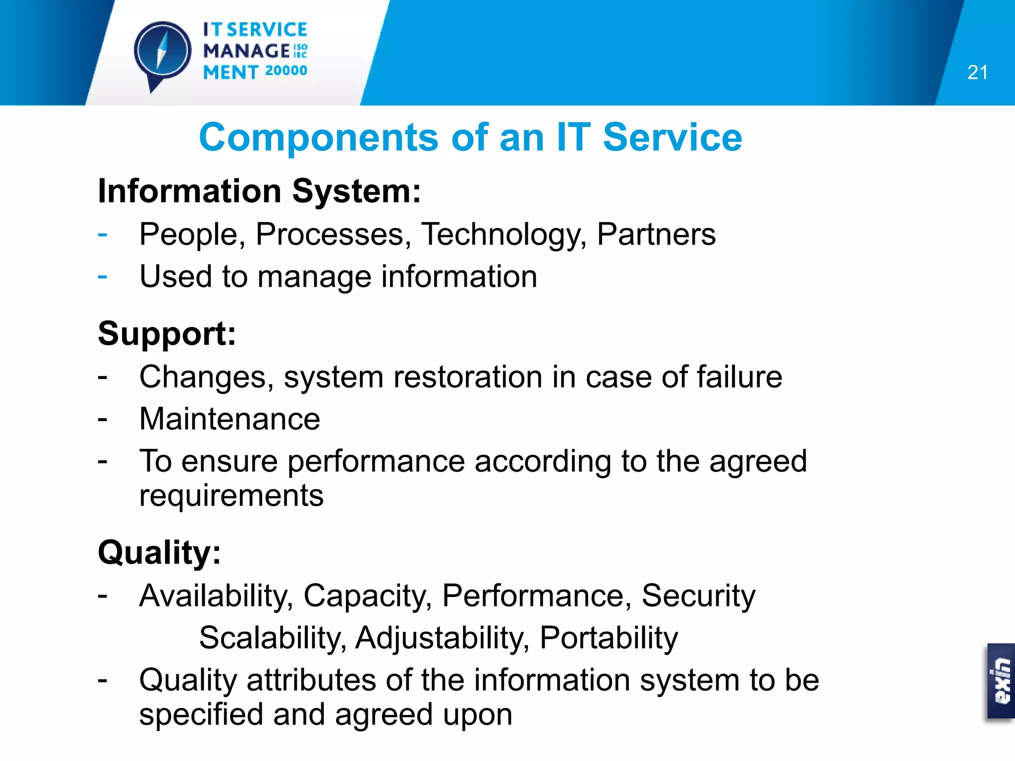 21


       Components of an IT Service
Information System:
- People, Processes, Technology, Partners
- Used to manage information
Support:
- Changes, system restoration in case of failure
- Maintenance
- To ensure performance according to the agreed
  requirements
Quality:
- Availability, Capacity, Performance, Security
      Scalability, Adjustability, Portability
- Quality attributes of the information system to be
  specified and agreed upon
 