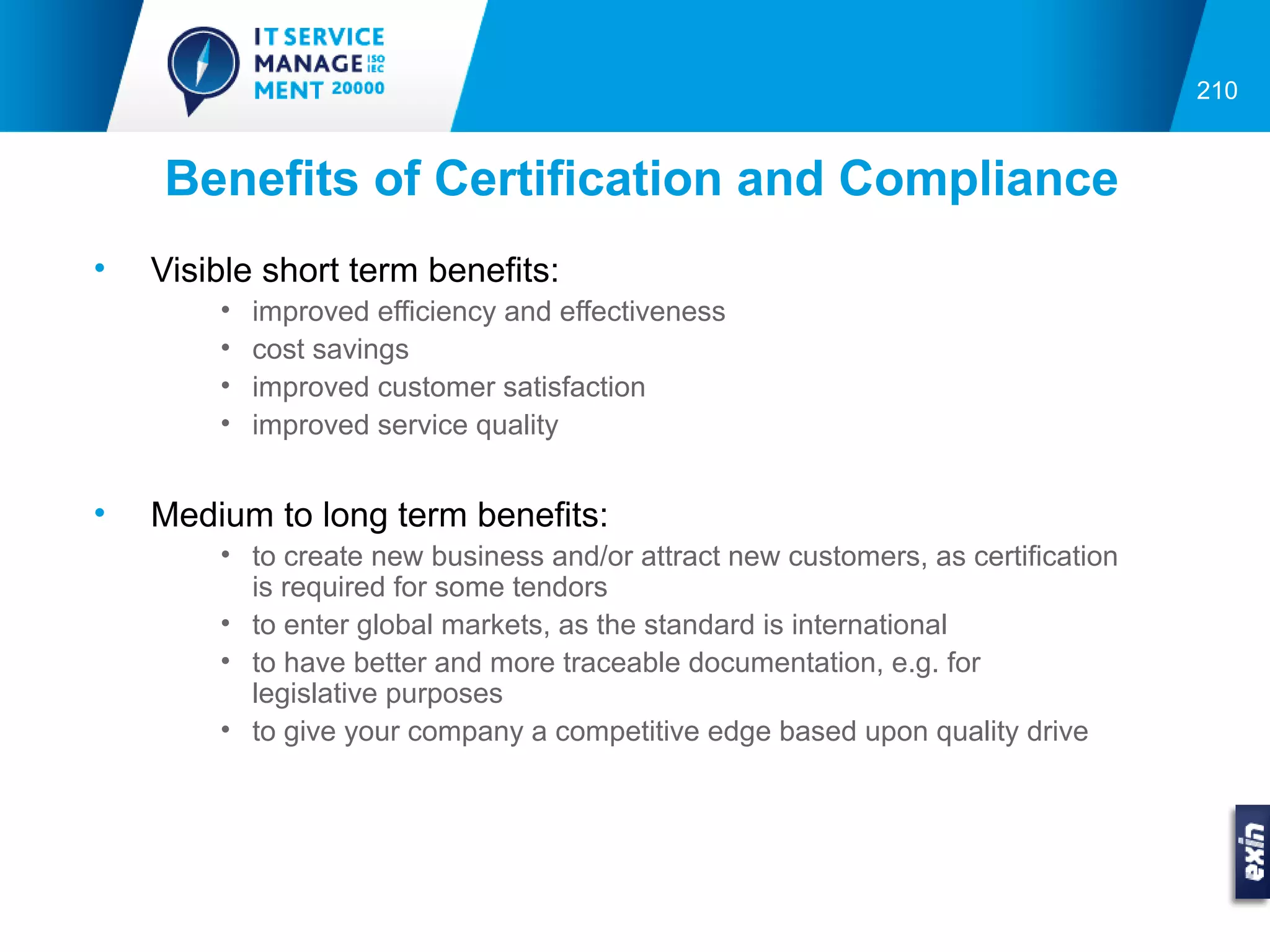 210


    Benefits of Certification and Compliance
•   Visible short term benefits:
        •   improved efficiency and effectiveness
        •   cost savings
        •   improved customer satisfaction
        •   improved service quality


•   Medium to long term benefits:
        • to create new business and/or attract new customers, as certification
          is required for some tendors
        • to enter global markets, as the standard is international
        • to have better and more traceable documentation, e.g. for
          legislative purposes
        • to give your company a competitive edge based upon quality drive
 