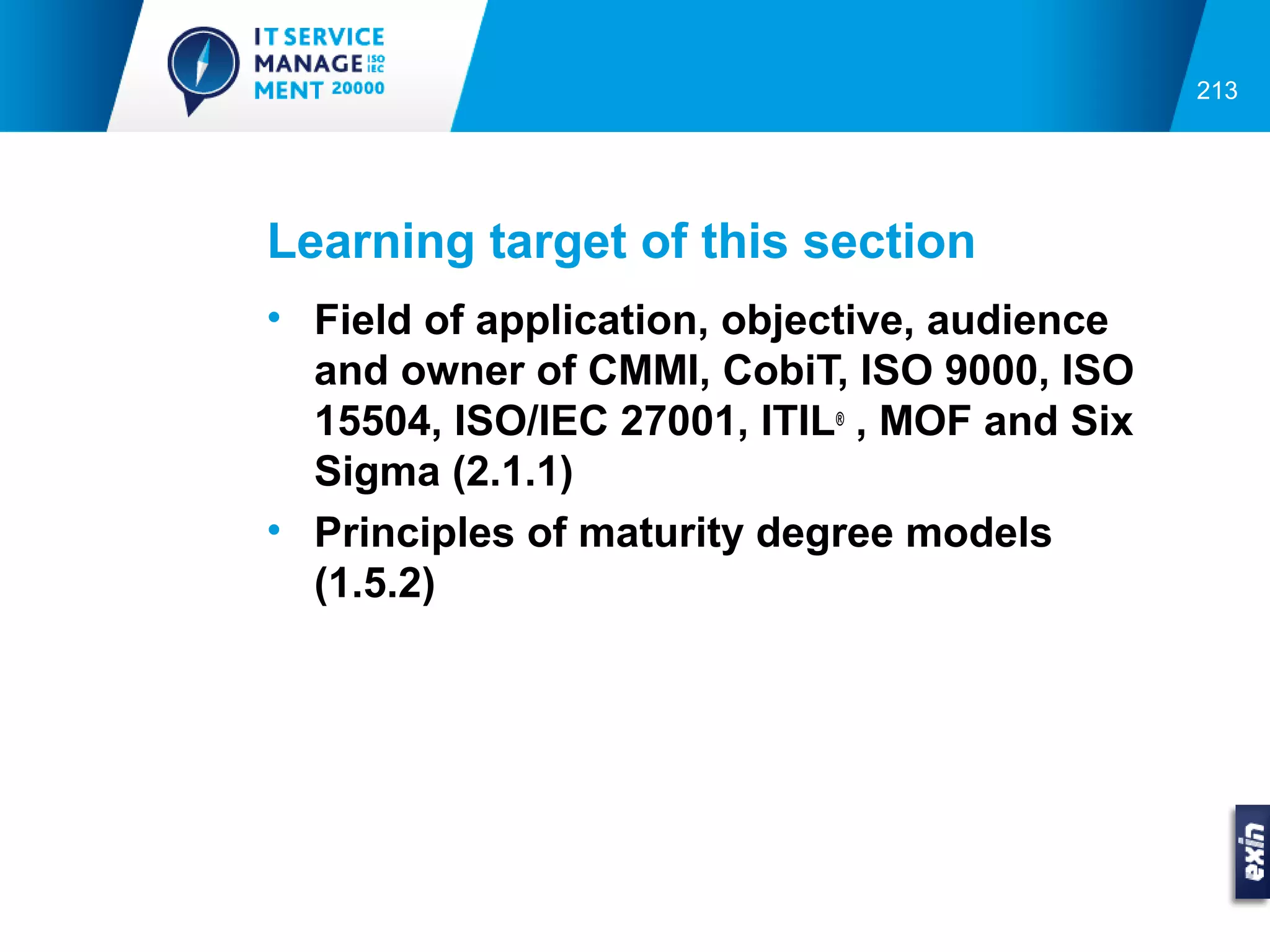 213




Learning target of this section
• Field of application, objective, audience
  and owner of CMMI, CobiT, ISO 9000, ISO
  15504, ISO/IEC 27001, ITIL® , MOF and Six
  Sigma (2.1.1)
• Principles of maturity degree models
  (1.5.2)
 
