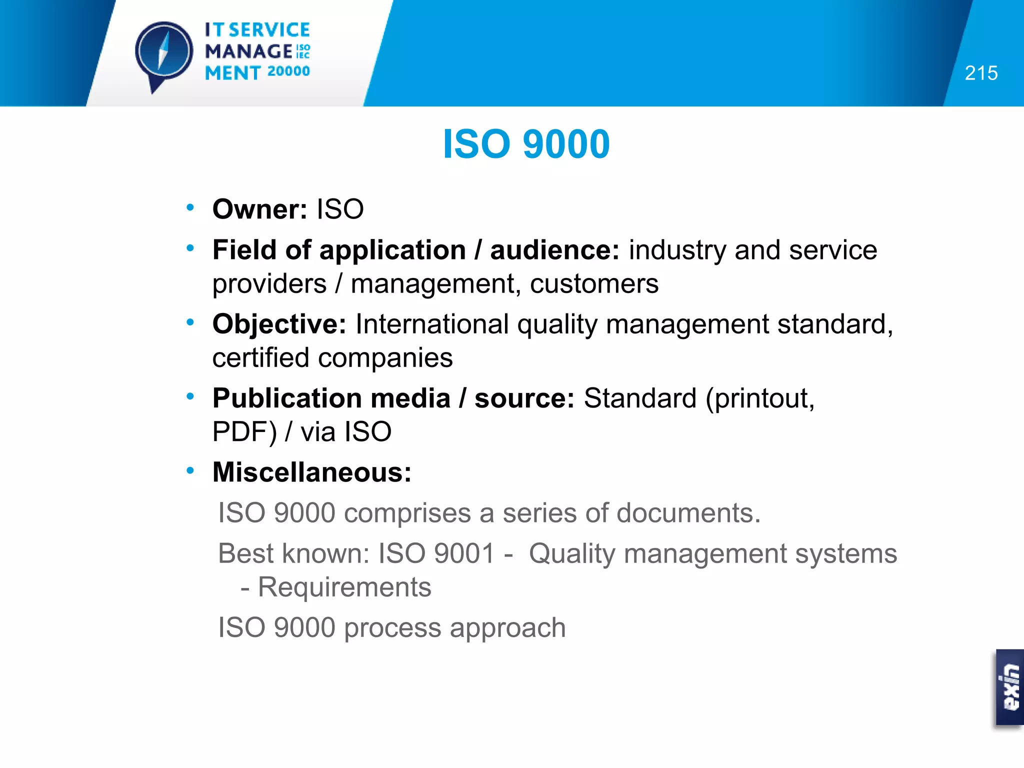 215


                   ISO 9000
• Owner: ISO
• Field of application / audience: industry and service
  providers / management, customers
• Objective: International quality management standard,
  certified companies
• Publication media / source: Standard (printout,
  PDF) / via ISO
• Miscellaneous:
  ISO 9000 comprises a series of documents.
  Best known: ISO 9001 - Quality management systems
    - Requirements
  ISO 9000 process approach
 