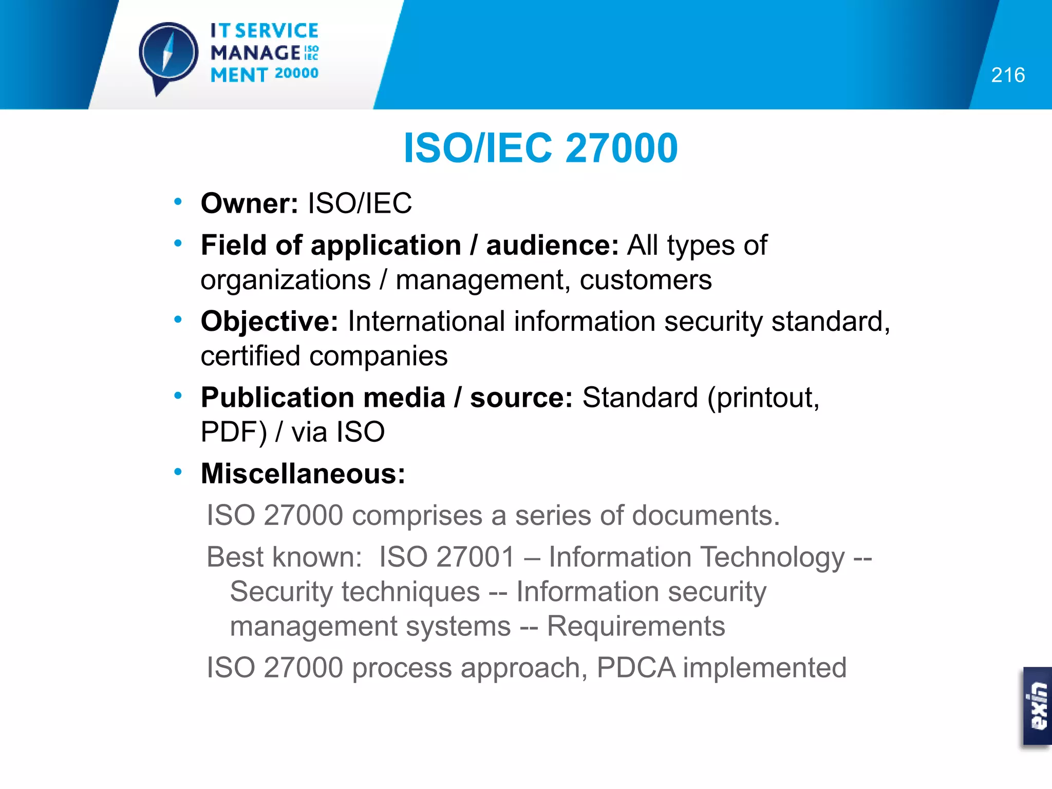 216


                  ISO/IEC 27000
• Owner: ISO/IEC
• Field of application / audience: All types of
  organizations / management, customers
• Objective: International information security standard,
  certified companies
• Publication media / source: Standard (printout,
  PDF) / via ISO
• Miscellaneous:
  ISO 27000 comprises a series of documents.
  Best known: ISO 27001 – Information Technology --
    Security techniques -- Information security
    management systems -- Requirements
  ISO 27000 process approach, PDCA implemented
 