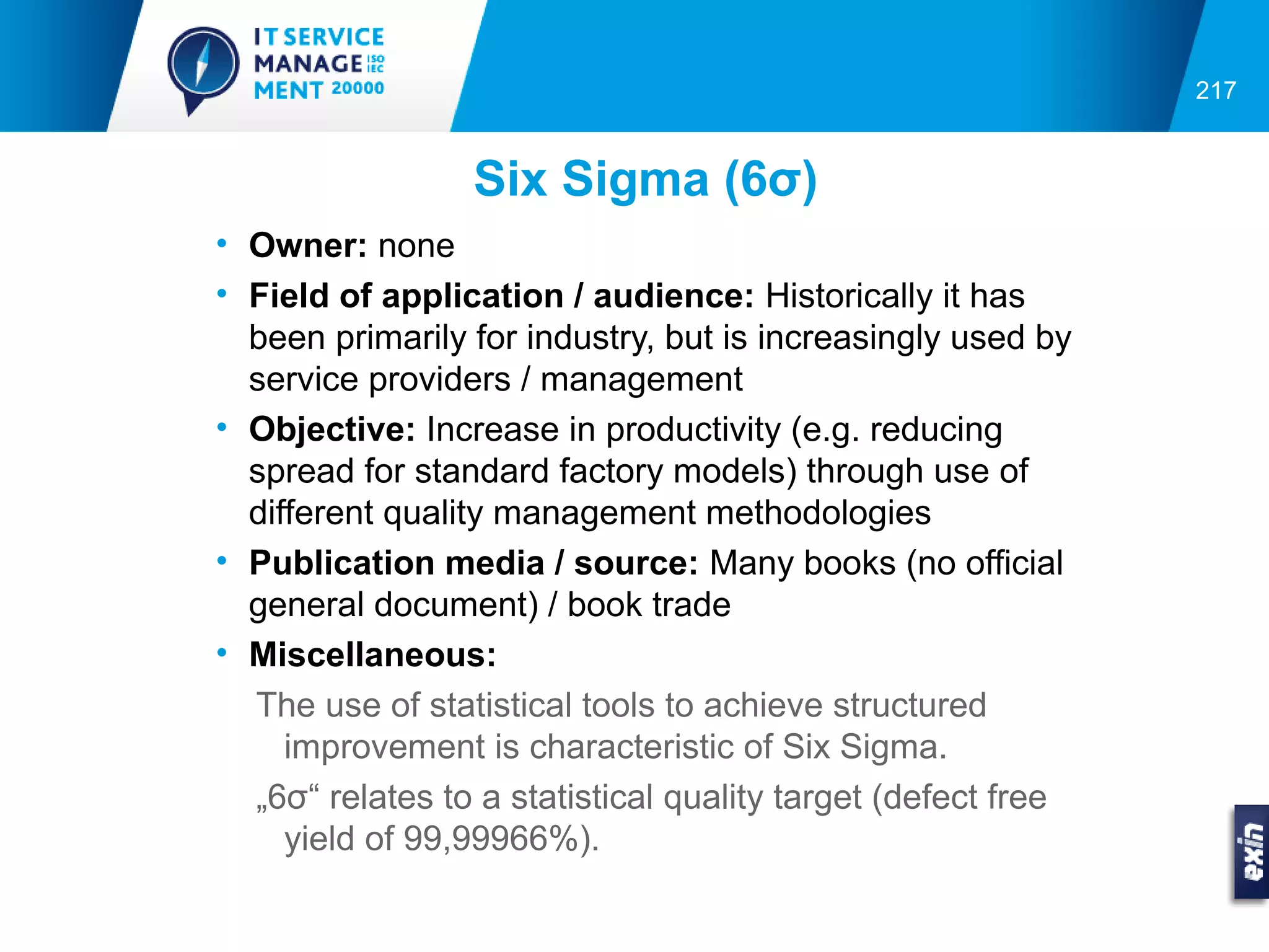 217


                 Six Sigma (6σ)
• Owner: none
• Field of application / audience: Historically it has
  been primarily for industry, but is increasingly used by
  service providers / management
• Objective: Increase in productivity (e.g. reducing
  spread for standard factory models) through use of
  different quality management methodologies
• Publication media / source: Many books (no official
  general document) / book trade
• Miscellaneous:
  The use of statistical tools to achieve structured
     improvement is characteristic of Six Sigma.
  „6σ“ relates to a statistical quality target (defect free
     yield of 99,99966%).
 