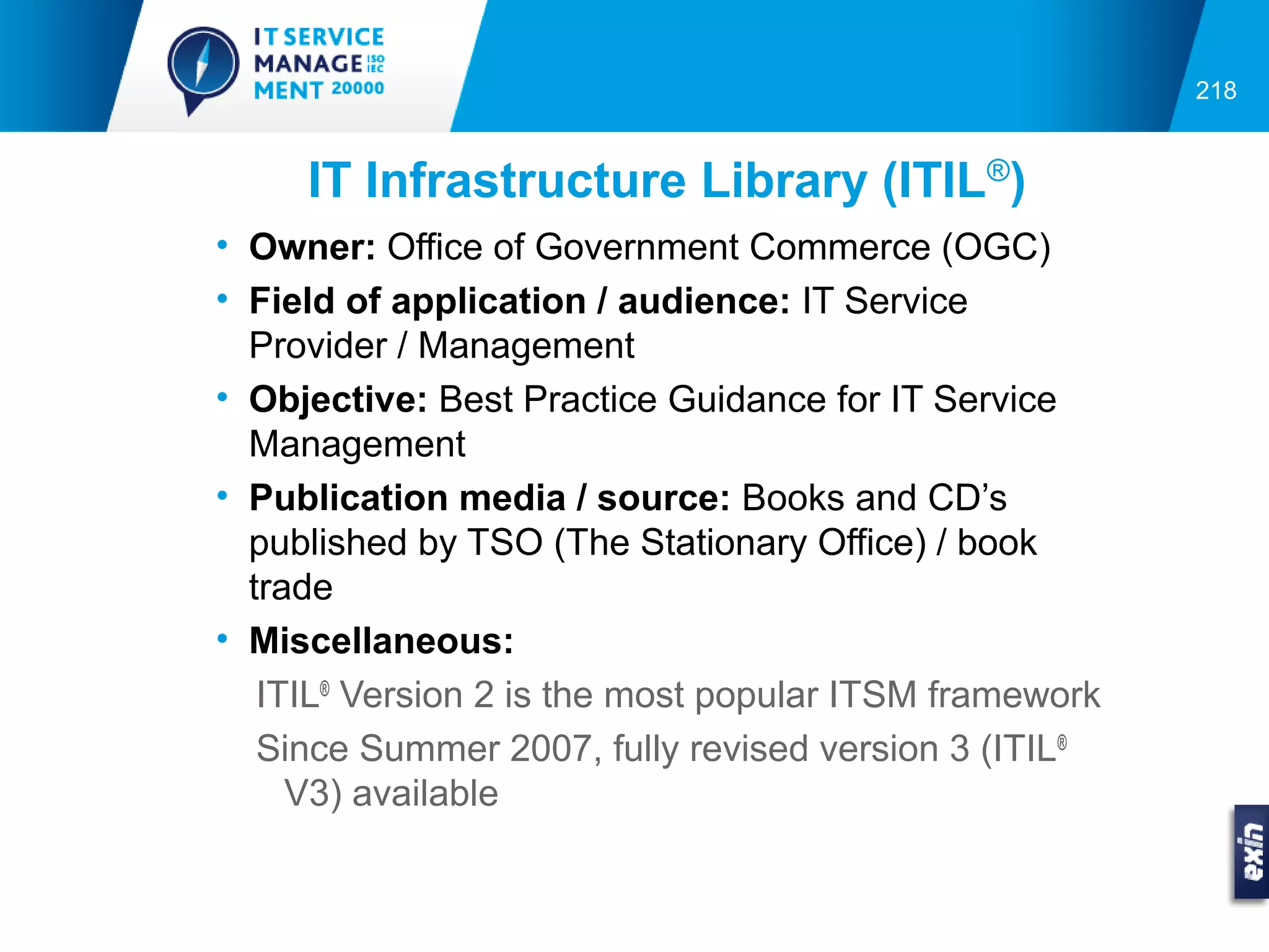 218


     IT Infrastructure Library (ITIL®)
• Owner: Office of Government Commerce (OGC)
• Field of application / audience: IT Service
  Provider / Management
• Objective: Best Practice Guidance for IT Service
  Management
• Publication media / source: Books and CD’s
  published by TSO (The Stationary Office) / book
  trade
• Miscellaneous:
   ITIL® Version 2 is the most popular ITSM framework
   Since Summer 2007, fully revised version 3 (ITIL®
     V3) available
 
