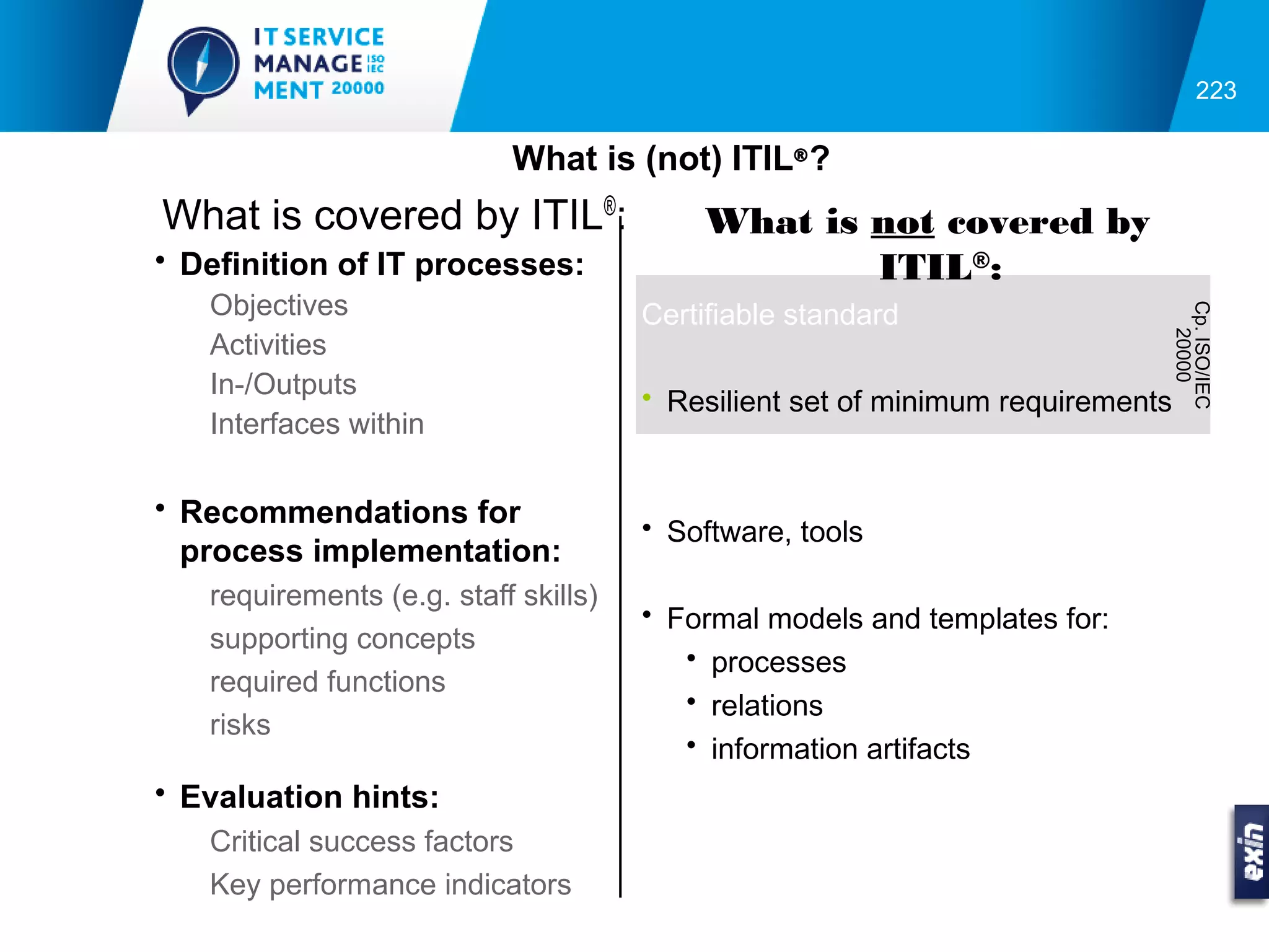223

                           What is (not) ITIL® ?
What is covered by ITIL®:                 What is not covered by
• Definition of IT processes:                     ITIL®:
   Objectives                         Certifiable standard




                                                                            Cp. ISO/IEC
                                                                              20000
   Activities
   In-/Outputs                        • Resilient set of minimum requirements
   Interfaces within

• Recommendations for
                                      • Software, tools
  process implementation:
   requirements (e.g. staff skills)
                                      • Formal models and templates for:
   supporting concepts
                                         • processes
   required functions
                                         • relations
   risks
                                         • information artifacts
• Evaluation hints:
   Critical success factors
   Key performance indicators
 