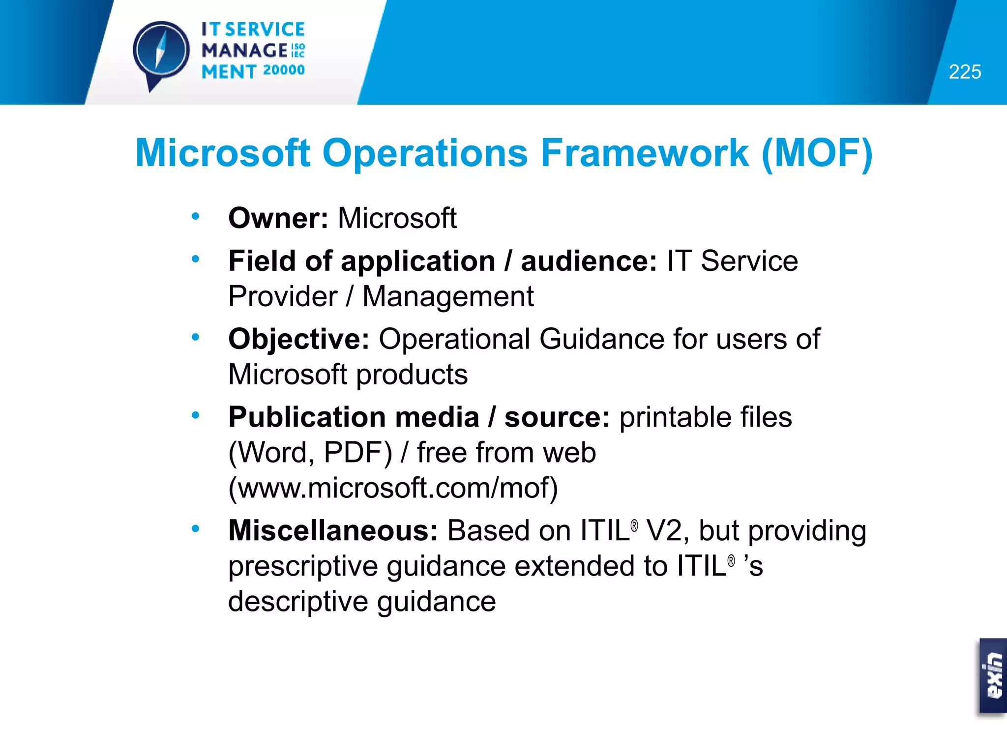 225



Microsoft Operations Framework (MOF)
  • Owner: Microsoft
  • Field of application / audience: IT Service
    Provider / Management
  • Objective: Operational Guidance for users of
    Microsoft products
  • Publication media / source: printable files
    (Word, PDF) / free from web
    (www.microsoft.com/mof)
  • Miscellaneous: Based on ITIL® V2, but providing
    prescriptive guidance extended to ITIL® ’s
    descriptive guidance
 