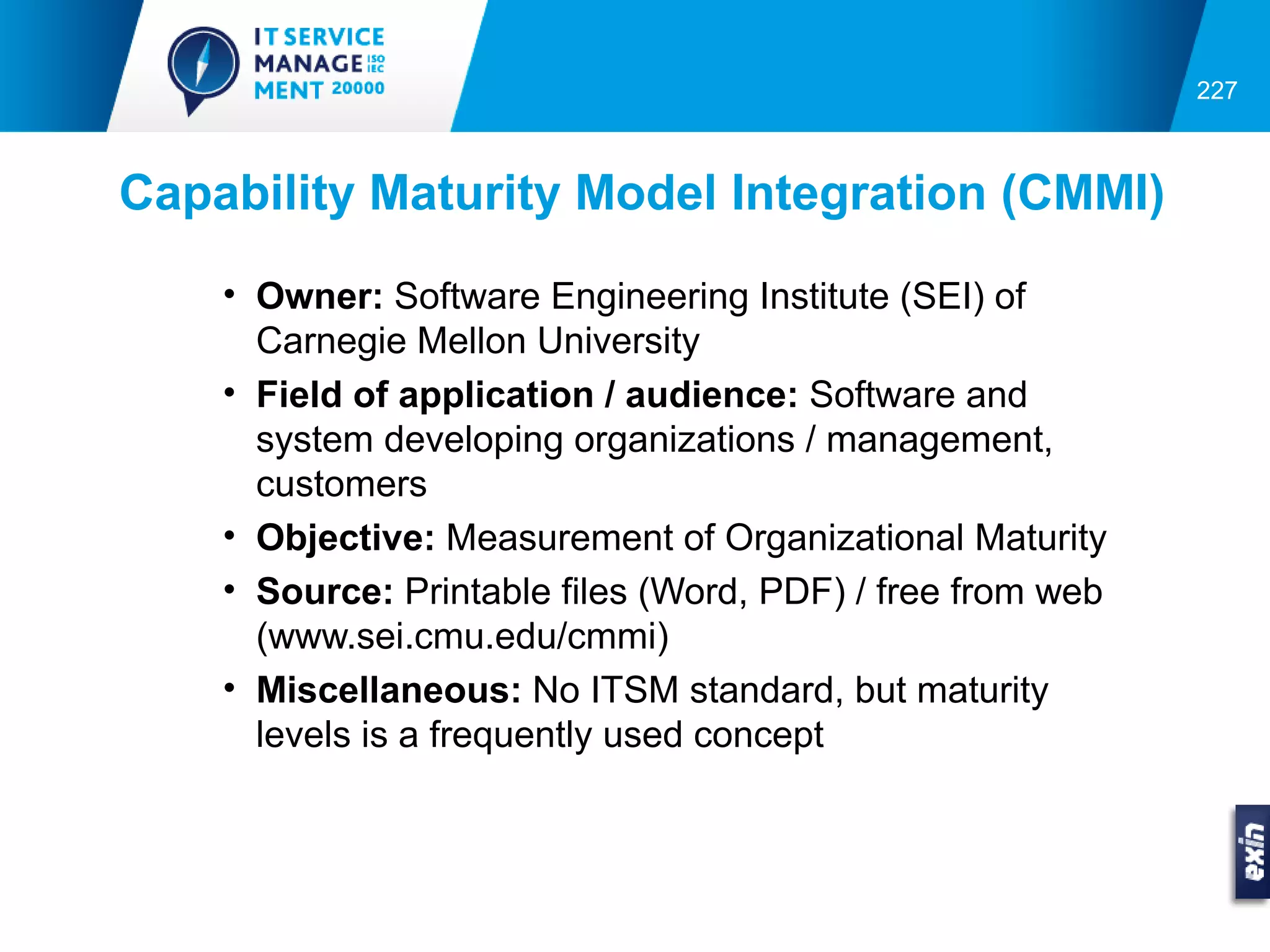 227



Capability Maturity Model Integration (CMMI)
    • Owner: Software Engineering Institute (SEI) of
      Carnegie Mellon University
    • Field of application / audience: Software and
      system developing organizations / management,
      customers
    • Objective: Measurement of Organizational Maturity
    • Source: Printable files (Word, PDF) / free from web
      (www.sei.cmu.edu/cmmi)
    • Miscellaneous: No ITSM standard, but maturity
      levels is a frequently used concept
 