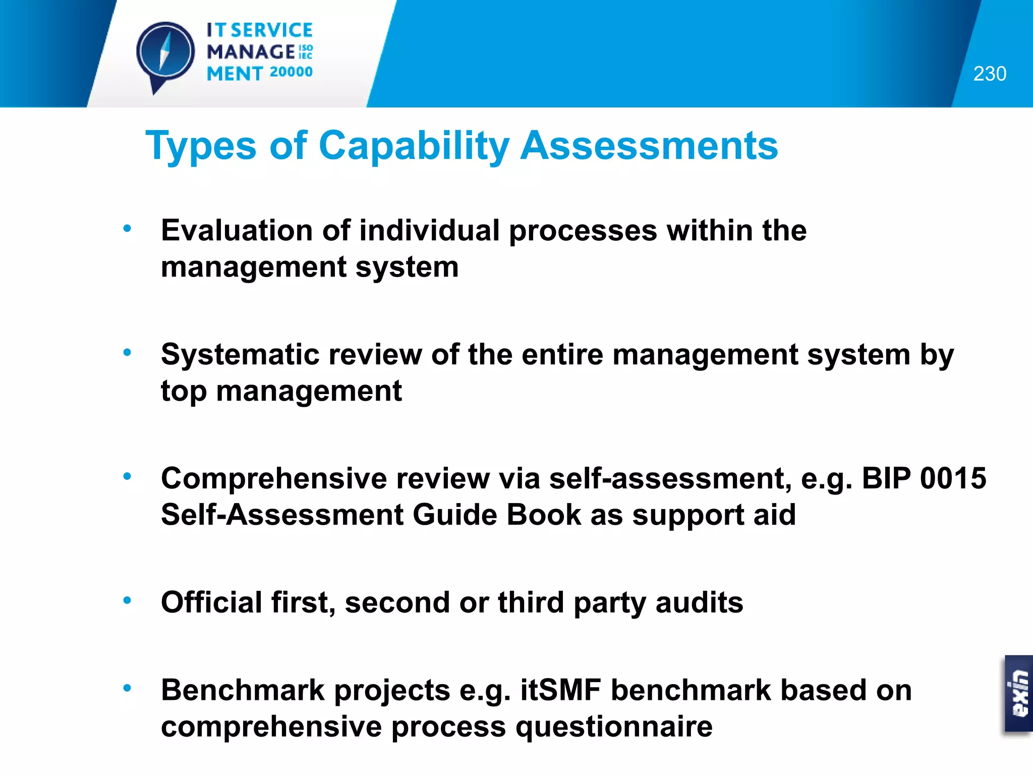 230


 Types of Capability Assessments
• Evaluation of individual processes within the
  management system

• Systematic review of the entire management system by
  top management

• Comprehensive review via self-assessment, e.g. BIP 0015
  Self-Assessment Guide Book as support aid

• Official first, second or third party audits

• Benchmark projects e.g. itSMF benchmark based on
  comprehensive process questionnaire
 