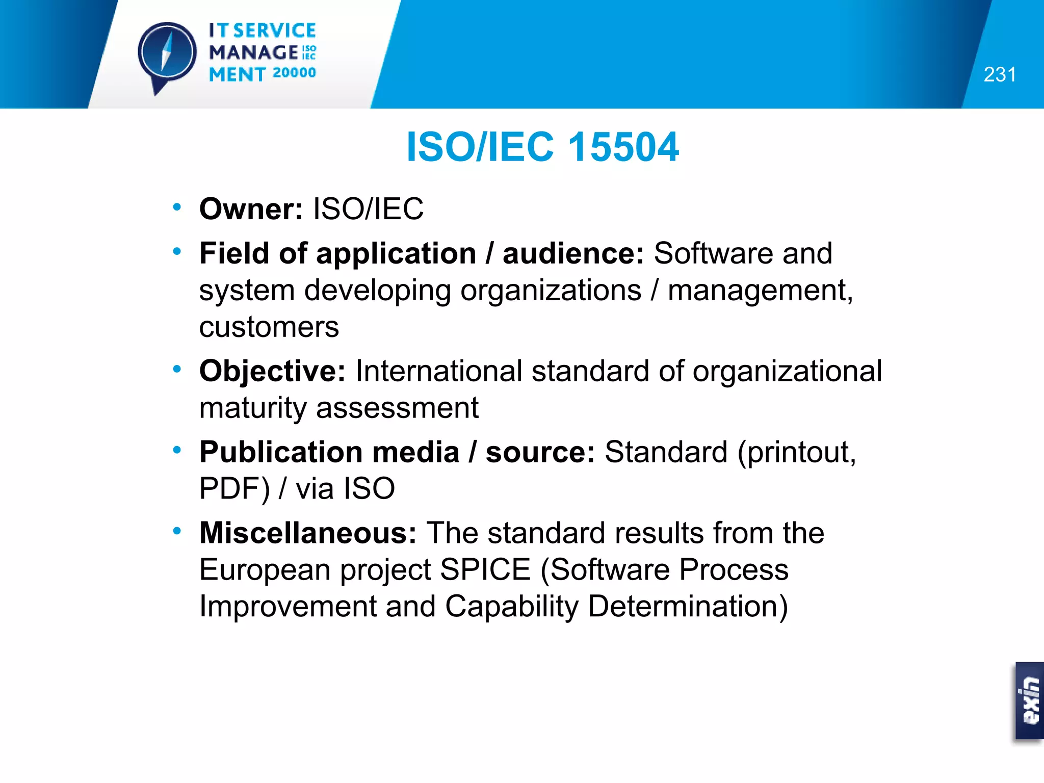 231


                 ISO/IEC 15504
• Owner: ISO/IEC
• Field of application / audience: Software and
  system developing organizations / management,
  customers
• Objective: International standard of organizational
  maturity assessment
• Publication media / source: Standard (printout,
  PDF) / via ISO
• Miscellaneous: The standard results from the
  European project SPICE (Software Process
  Improvement and Capability Determination)
 