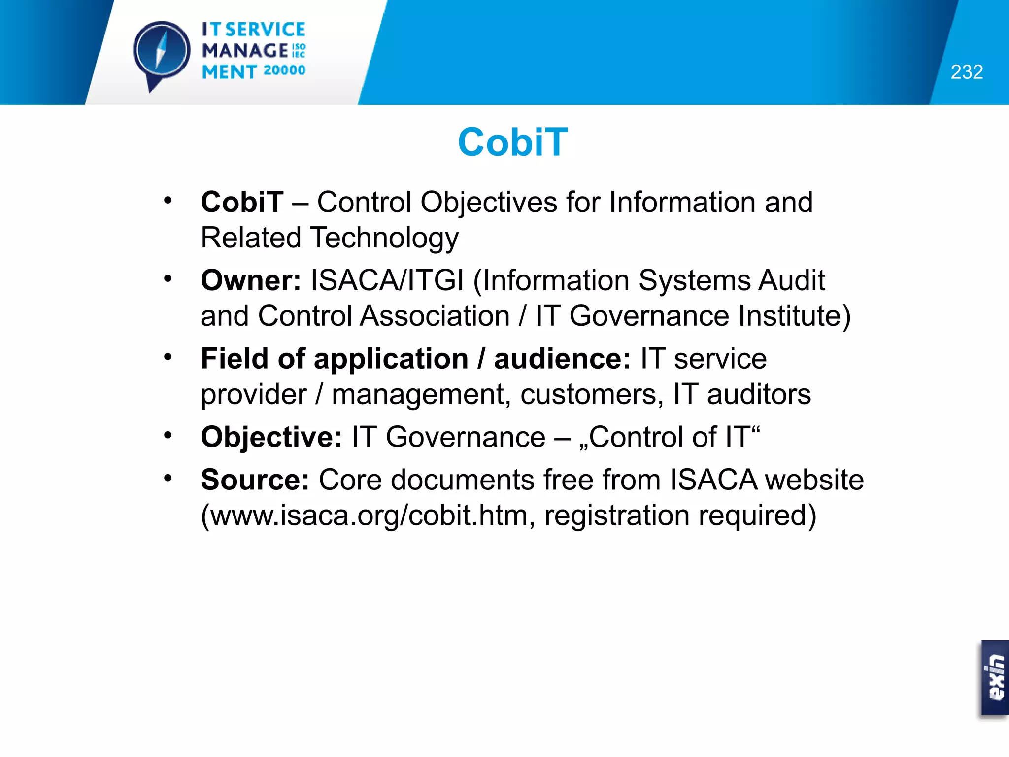 232


                     CobiT
• CobiT – Control Objectives for Information and
  Related Technology
• Owner: ISACA/ITGI (Information Systems Audit
  and Control Association / IT Governance Institute)
• Field of application / audience: IT service
  provider / management, customers, IT auditors
• Objective: IT Governance – „Control of IT“
• Source: Core documents free from ISACA website
  (www.isaca.org/cobit.htm, registration required)
 