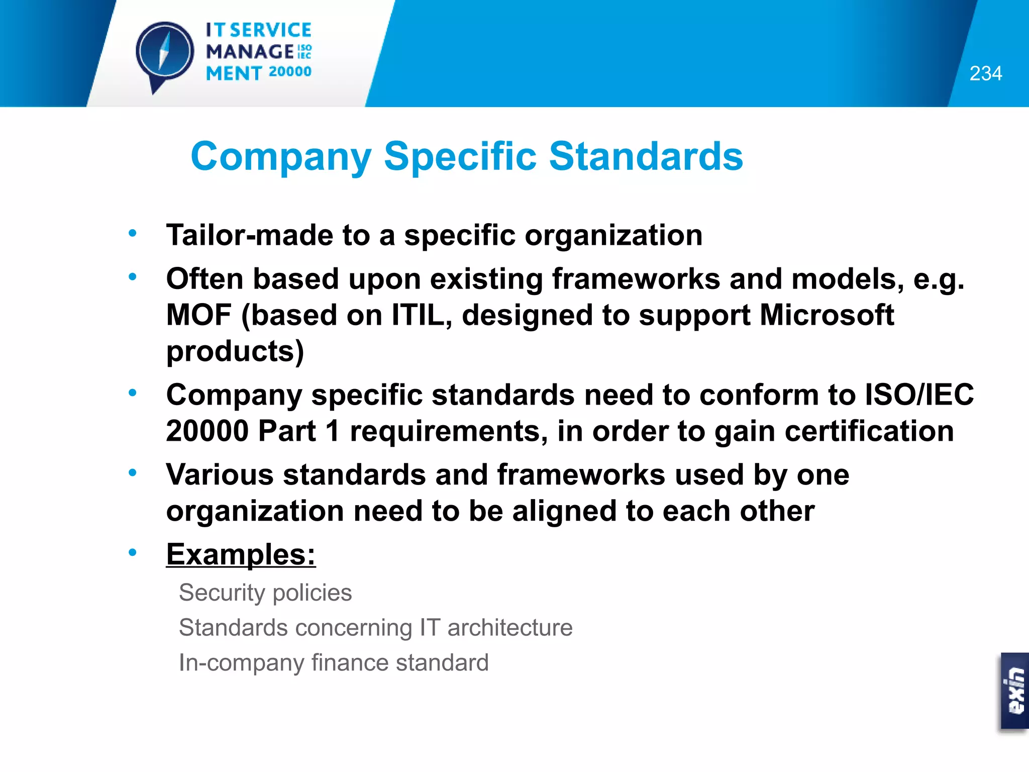 234



    Company Specific Standards
• Tailor-made to a specific organization
• Often based upon existing frameworks and models, e.g.
  MOF (based on ITIL, designed to support Microsoft
  products)
• Company specific standards need to conform to ISO/IEC
  20000 Part 1 requirements, in order to gain certification
• Various standards and frameworks used by one
  organization need to be aligned to each other
• Examples:
   Security policies
   Standards concerning IT architecture
   In-company finance standard
 