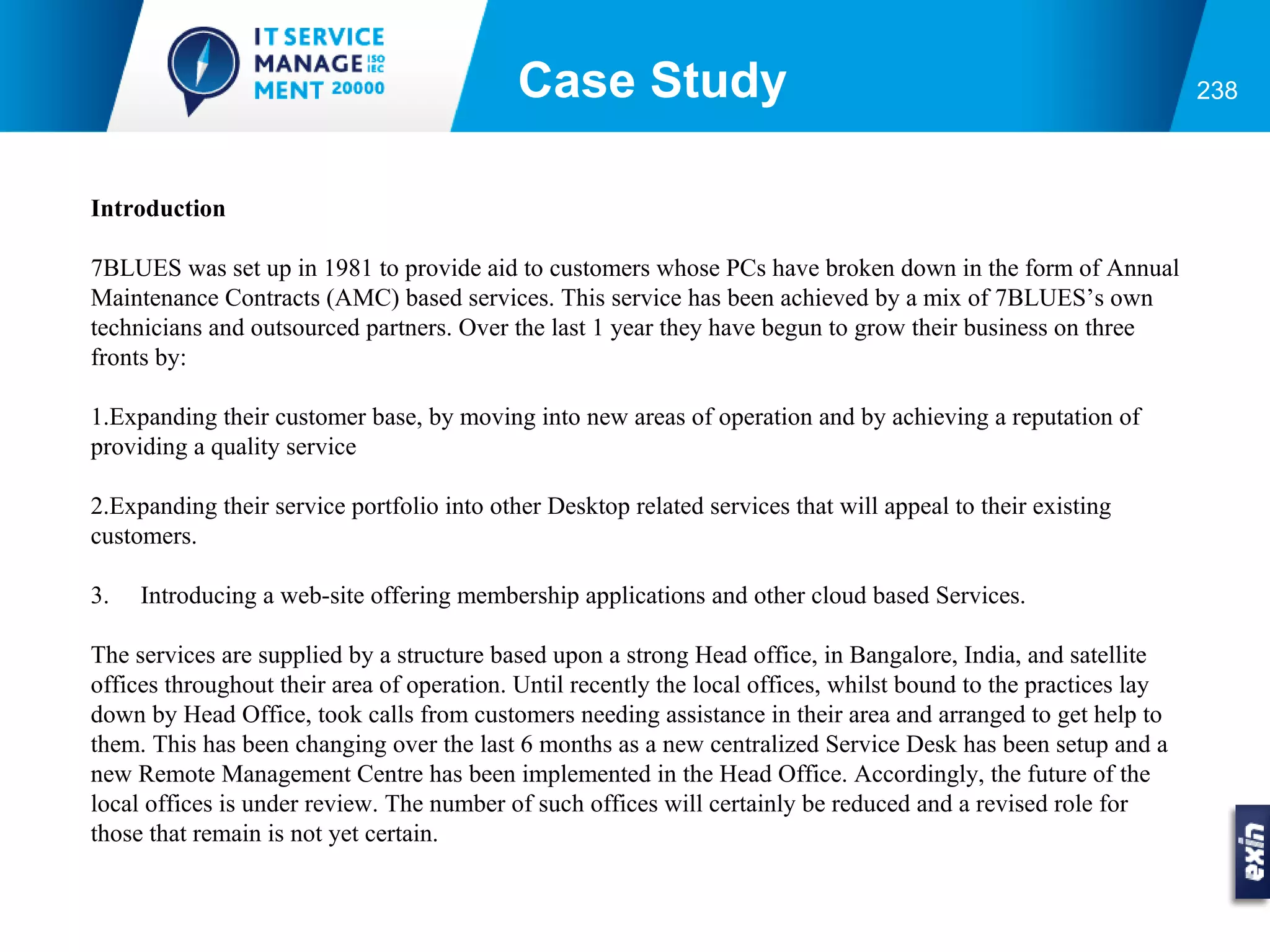 Case Study                                                            238



Introduction

7BLUES was set up in 1981 to provide aid to customers whose PCs have broken down in the form of Annual
Maintenance Contracts (AMC) based services. This service has been achieved by a mix of 7BLUES’s own
technicians and outsourced partners. Over the last 1 year they have begun to grow their business on three
fronts by:

1.Expanding their customer base, by moving into new areas of operation and by achieving a reputation of
providing a quality service

2.Expanding their service portfolio into other Desktop related services that will appeal to their existing
customers.

3.   Introducing a web-site offering membership applications and other cloud based Services.

The services are supplied by a structure based upon a strong Head office, in Bangalore, India, and satellite
offices throughout their area of operation. Until recently the local offices, whilst bound to the practices lay
down by Head Office, took calls from customers needing assistance in their area and arranged to get help to
them. This has been changing over the last 6 months as a new centralized Service Desk has been setup and a
new Remote Management Centre has been implemented in the Head Office. Accordingly, the future of the
local offices is under review. The number of such offices will certainly be reduced and a revised role for
those that remain is not yet certain.
 