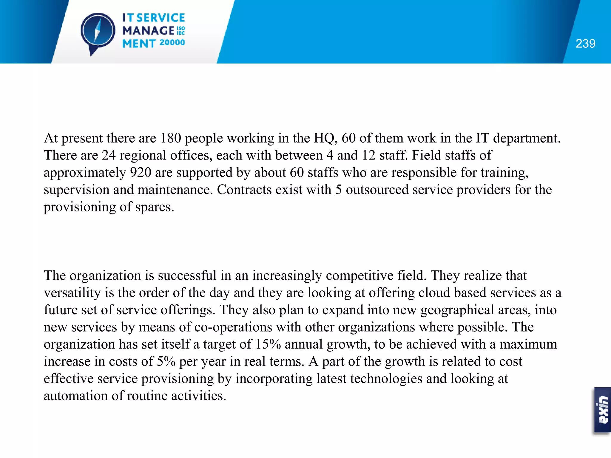 239




At present there are 180 people working in the HQ, 60 of them work in the IT department.
There are 24 regional offices, each with between 4 and 12 staff. Field staffs of
approximately 920 are supported by about 60 staffs who are responsible for training,
supervision and maintenance. Contracts exist with 5 outsourced service providers for the
provisioning of spares.



The organization is successful in an increasingly competitive field. They realize that
versatility is the order of the day and they are looking at offering cloud based services as a
future set of service offerings. They also plan to expand into new geographical areas, into
new services by means of co-operations with other organizations where possible. The
organization has set itself a target of 15% annual growth, to be achieved with a maximum
increase in costs of 5% per year in real terms. A part of the growth is related to cost
effective service provisioning by incorporating latest technologies and looking at
automation of routine activities.
 