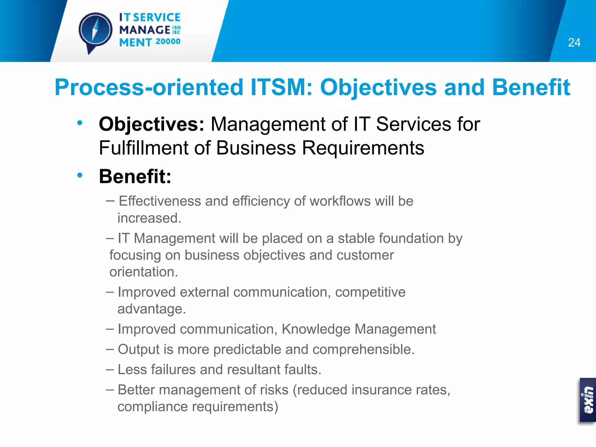 24



Process-oriented ITSM: Objectives and Benefit
 • Objectives: Management of IT Services for
   Fulfillment of Business Requirements
 • Benefit:
    – Effectiveness and efficiency of workflows will be
      increased.
    – IT Management will be placed on a stable foundation by
    focusing on business objectives and customer
    orientation.
    – Improved external communication, competitive
      advantage.
    – Improved communication, Knowledge Management
    – Output is more predictable and comprehensible.
    – Less failures and resultant faults.
    – Better management of risks (reduced insurance rates,
      compliance requirements)
 