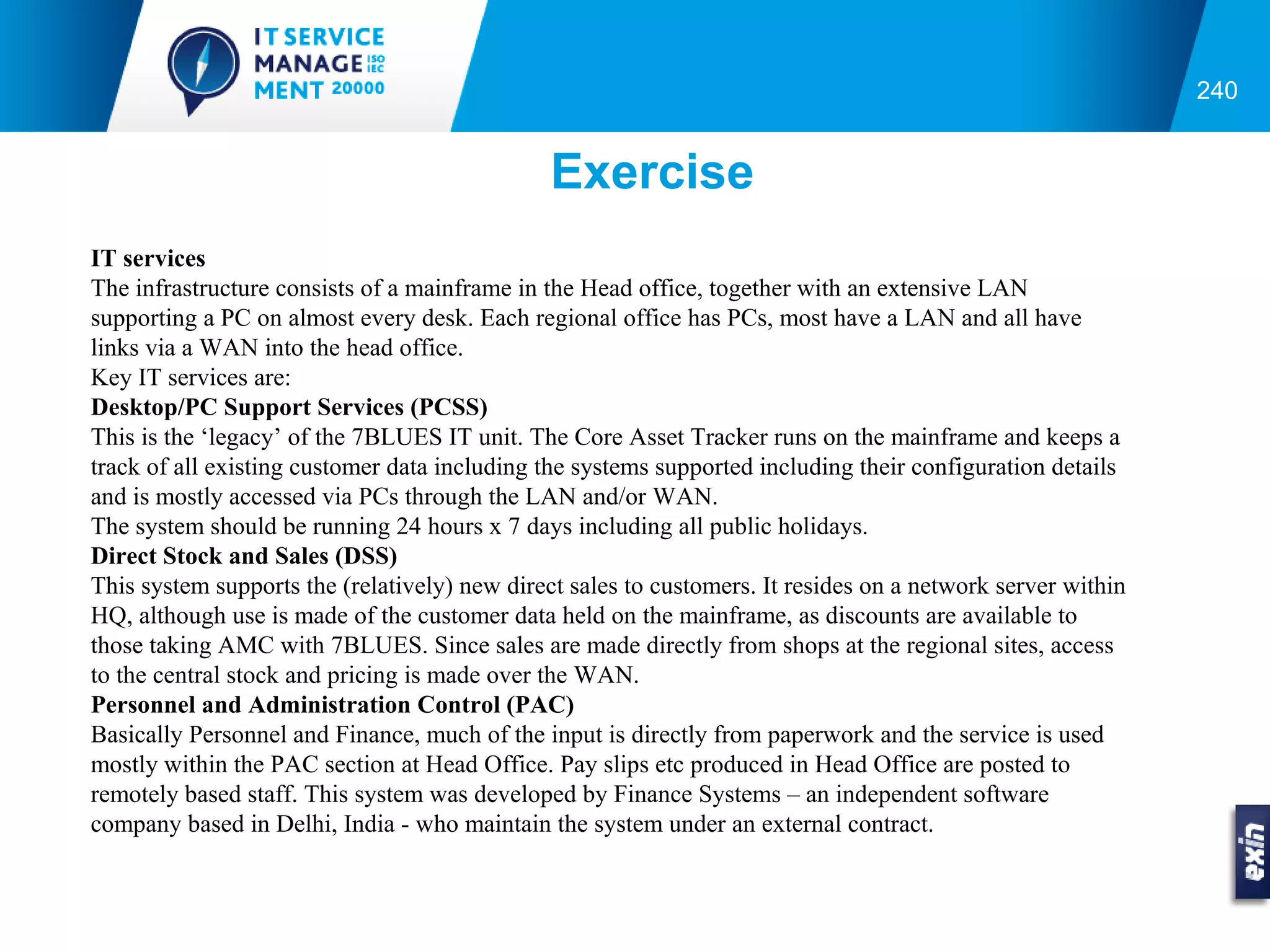 240


                                               Exercise
IT services
The infrastructure consists of a mainframe in the Head office, together with an extensive LAN
supporting a PC on almost every desk. Each regional office has PCs, most have a LAN and all have
links via a WAN into the head office.
Key IT services are:
Desktop/PC Support Services (PCSS)
This is the ‘legacy’ of the 7BLUES IT unit. The Core Asset Tracker runs on the mainframe and keeps a
track of all existing customer data including the systems supported including their configuration details
and is mostly accessed via PCs through the LAN and/or WAN.
The system should be running 24 hours x 7 days including all public holidays.
Direct Stock and Sales (DSS)
This system supports the (relatively) new direct sales to customers. It resides on a network server within
HQ, although use is made of the customer data held on the mainframe, as discounts are available to
those taking AMC with 7BLUES. Since sales are made directly from shops at the regional sites, access
to the central stock and pricing is made over the WAN.
Personnel and Administration Control (PAC)
Basically Personnel and Finance, much of the input is directly from paperwork and the service is used
mostly within the PAC section at Head Office. Pay slips etc produced in Head Office are posted to
remotely based staff. This system was developed by Finance Systems – an independent software
company based in Delhi, India - who maintain the system under an external contract.
 