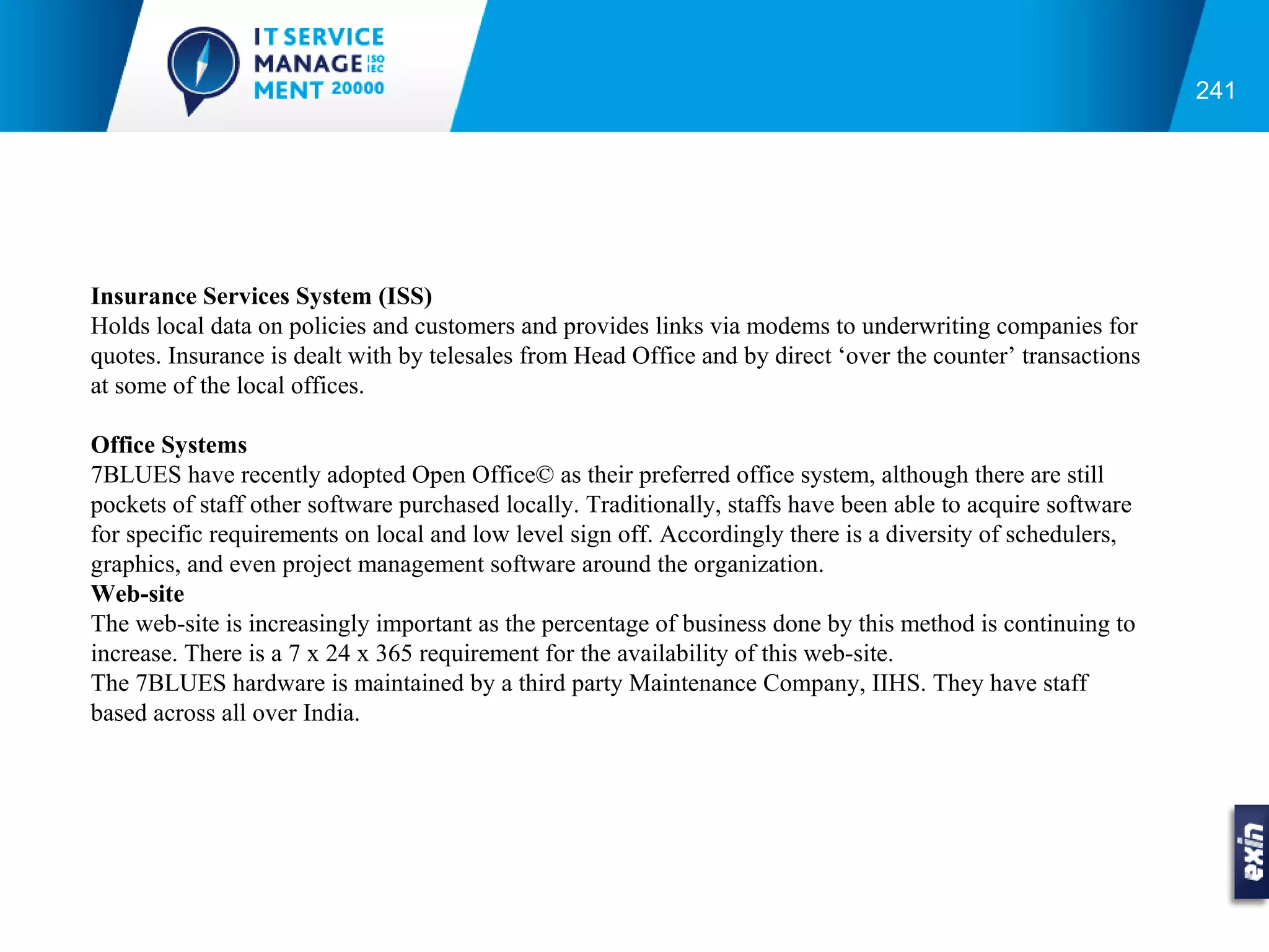 241




Insurance Services System (ISS)
Holds local data on policies and customers and provides links via modems to underwriting companies for
quotes. Insurance is dealt with by telesales from Head Office and by direct ‘over the counter’ transactions
at some of the local offices.

Office Systems
7BLUES have recently adopted Open Office© as their preferred office system, although there are still
pockets of staff other software purchased locally. Traditionally, staffs have been able to acquire software
for specific requirements on local and low level sign off. Accordingly there is a diversity of schedulers,
graphics, and even project management software around the organization.
Web-site
The web-site is increasingly important as the percentage of business done by this method is continuing to
increase. There is a 7 x 24 x 365 requirement for the availability of this web-site.
The 7BLUES hardware is maintained by a third party Maintenance Company, IIHS. They have staff
based across all over India.
 