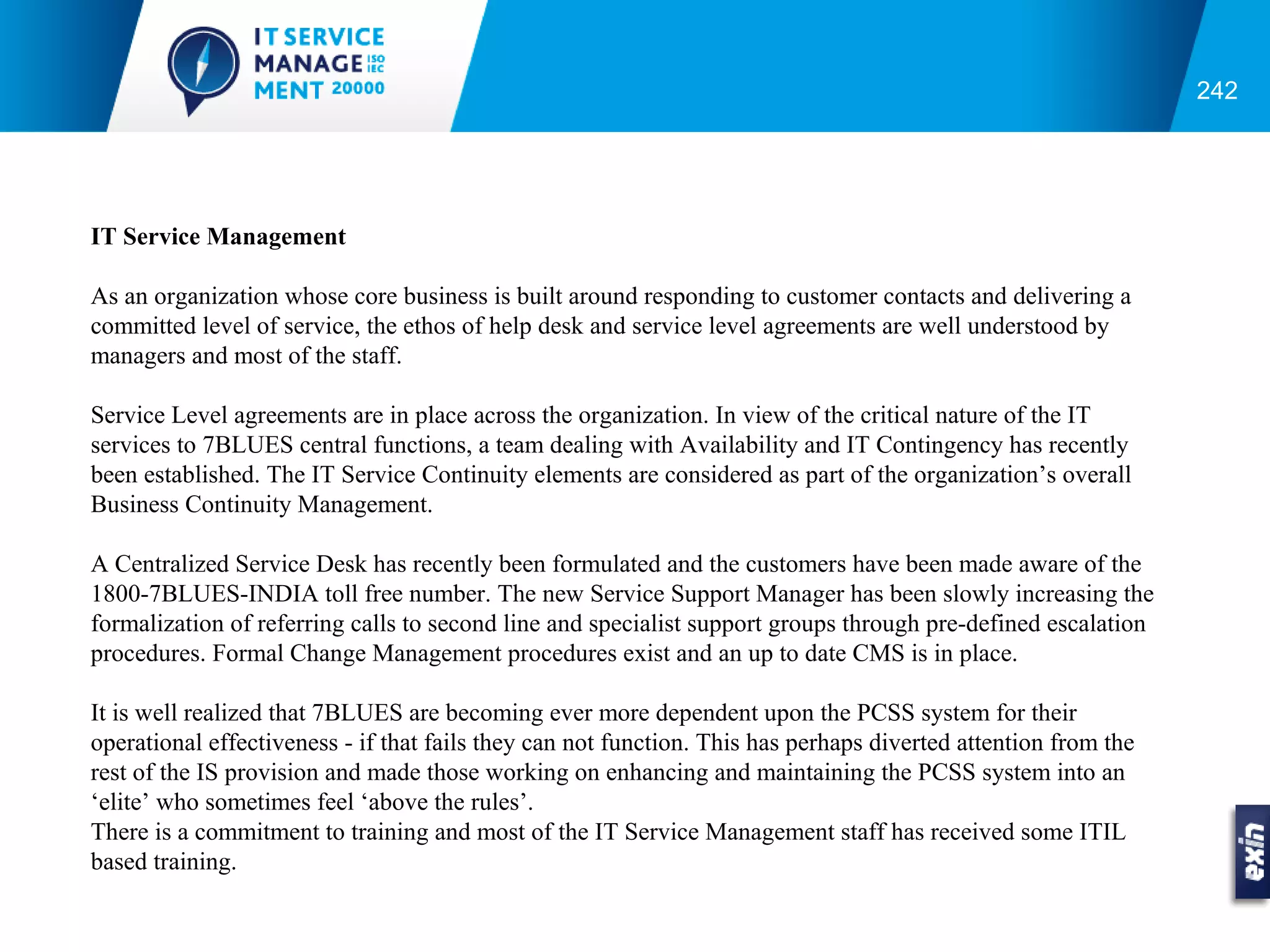 242




IT Service Management

As an organization whose core business is built around responding to customer contacts and delivering a
committed level of service, the ethos of help desk and service level agreements are well understood by
managers and most of the staff.

Service Level agreements are in place across the organization. In view of the critical nature of the IT
services to 7BLUES central functions, a team dealing with Availability and IT Contingency has recently
been established. The IT Service Continuity elements are considered as part of the organization’s overall
Business Continuity Management.

A Centralized Service Desk has recently been formulated and the customers have been made aware of the
1800-7BLUES-INDIA toll free number. The new Service Support Manager has been slowly increasing the
formalization of referring calls to second line and specialist support groups through pre-defined escalation
procedures. Formal Change Management procedures exist and an up to date CMS is in place.

It is well realized that 7BLUES are becoming ever more dependent upon the PCSS system for their
operational effectiveness - if that fails they can not function. This has perhaps diverted attention from the
rest of the IS provision and made those working on enhancing and maintaining the PCSS system into an
‘elite’ who sometimes feel ‘above the rules’.
There is a commitment to training and most of the IT Service Management staff has received some ITIL
based training.
 