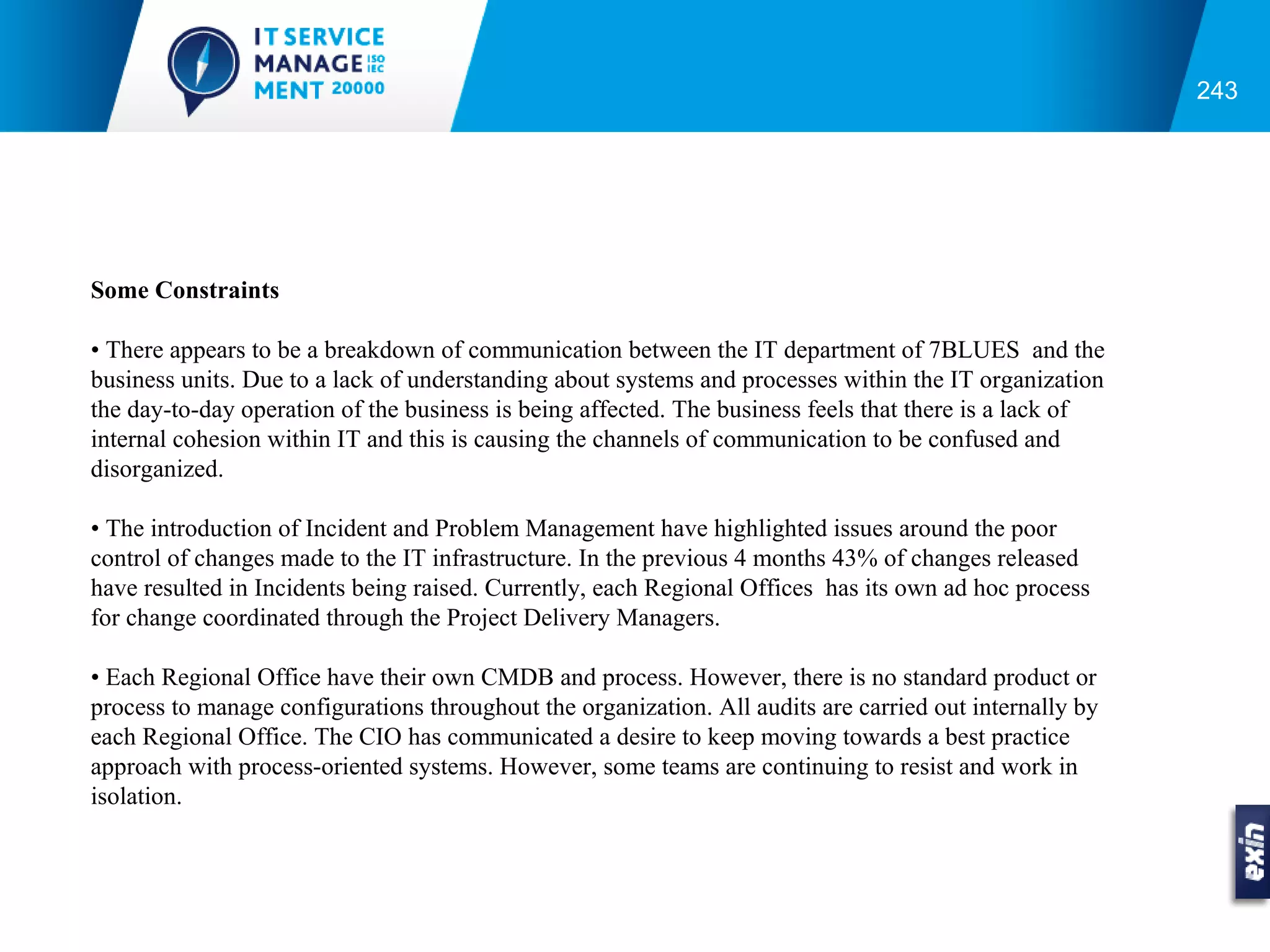 243




Some Constraints

• There appears to be a breakdown of communication between the IT department of 7BLUES and the
business units. Due to a lack of understanding about systems and processes within the IT organization
the day-to-day operation of the business is being affected. The business feels that there is a lack of
internal cohesion within IT and this is causing the channels of communication to be confused and
disorganized.

• The introduction of Incident and Problem Management have highlighted issues around the poor
control of changes made to the IT infrastructure. In the previous 4 months 43% of changes released
have resulted in Incidents being raised. Currently, each Regional Offices has its own ad hoc process
for change coordinated through the Project Delivery Managers.

• Each Regional Office have their own CMDB and process. However, there is no standard product or
process to manage configurations throughout the organization. All audits are carried out internally by
each Regional Office. The CIO has communicated a desire to keep moving towards a best practice
approach with process-oriented systems. However, some teams are continuing to resist and work in
isolation.
 