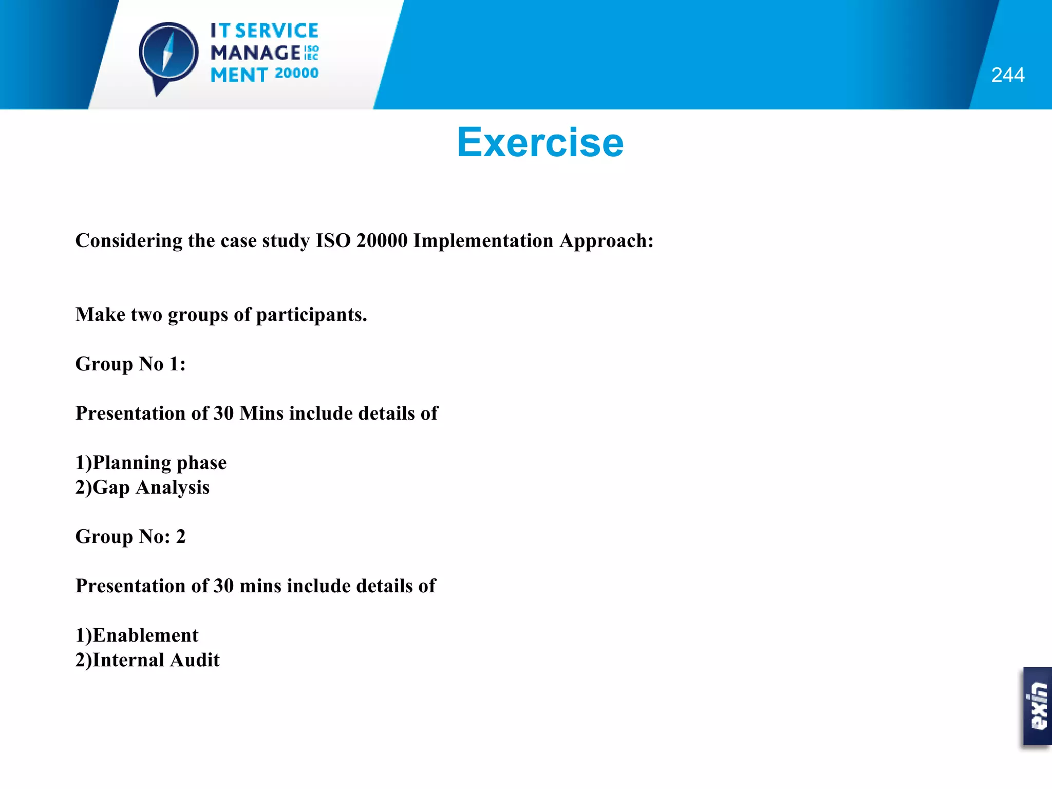 244


                                             Exercise

Considering the case study ISO 20000 Implementation Approach:


Make two groups of participants.

Group No 1:

Presentation of 30 Mins include details of

1)Planning phase
2)Gap Analysis

Group No: 2

Presentation of 30 mins include details of

1)Enablement
2)Internal Audit
 