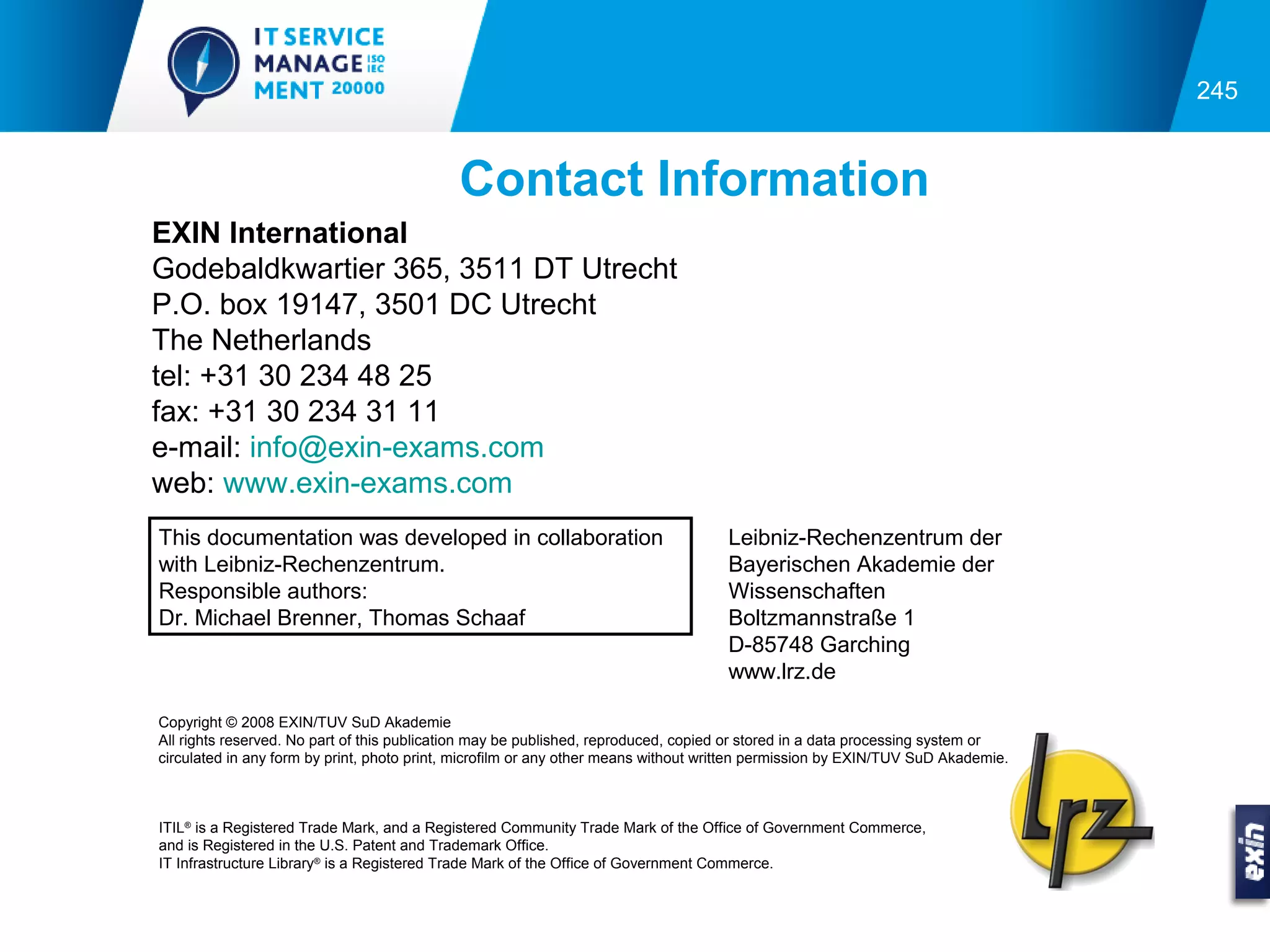 245


                                            Contact Information
EXIN International
Godebaldkwartier 365, 3511 DT Utrecht
P.O. box 19147, 3501 DC Utrecht
The Netherlands
tel: +31 30 234 48 25
fax: +31 30 234 31 11
e-mail: info@exin-exams.com
web: www.exin-exams.com
This documentation was developed in collaboration                                    Leibniz-Rechenzentrum der
with Leibniz-Rechenzentrum.                                                          Bayerischen Akademie der
Responsible authors:                                                                 Wissenschaften
Dr. Michael Brenner, Thomas Schaaf                                                   Boltzmannstraße 1
                                                                                     D-85748 Garching
                                                                                     www.lrz.de

Copyright © 2008 EXIN/TUV SuD Akademie
All rights reserved. No part of this publication may be published, reproduced, copied or stored in a data processing system or
circulated in any form by print, photo print, microfilm or any other means without written permission by EXIN/TUV SuD Akademie.



ITIL® is a Registered Trade Mark, and a Registered Community Trade Mark of the Office of Government Commerce,
and is Registered in the U.S. Patent and Trademark Office.
IT Infrastructure Library® is a Registered Trade Mark of the Office of Government Commerce.
 