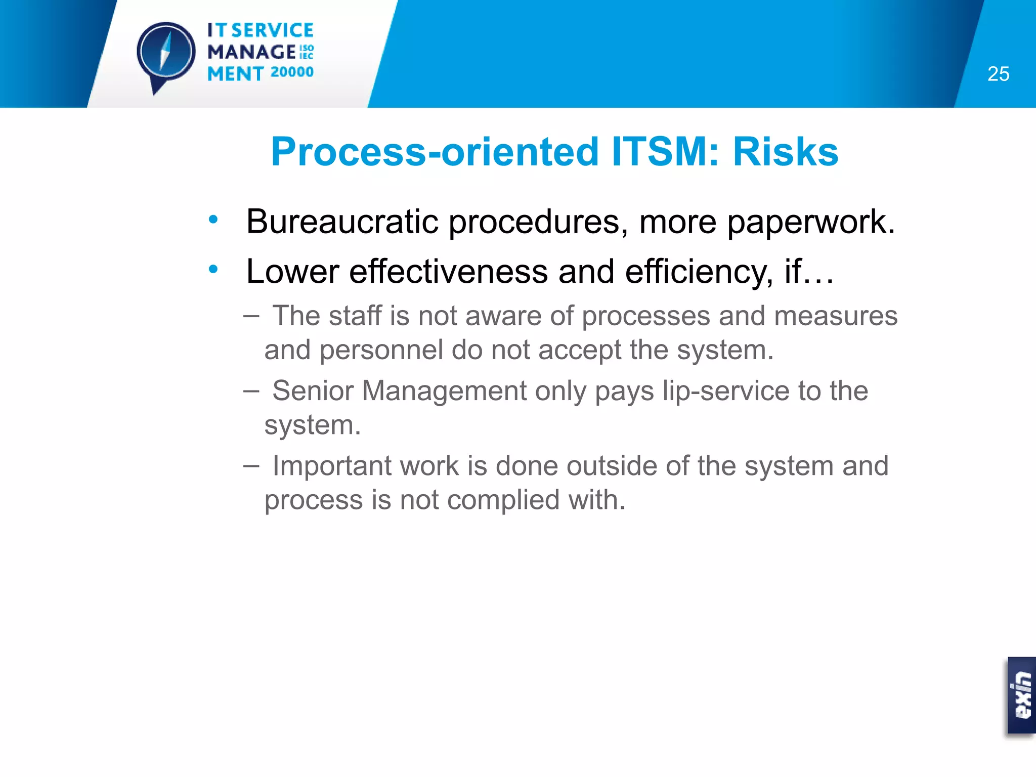 25



    Process-oriented ITSM: Risks
• Bureaucratic procedures, more paperwork.
• Lower effectiveness and efficiency, if…
  – The staff is not aware of processes and measures
   and personnel do not accept the system.
  – Senior Management only pays lip-service to the
   system.
  – Important work is done outside of the system and
   process is not complied with.
 