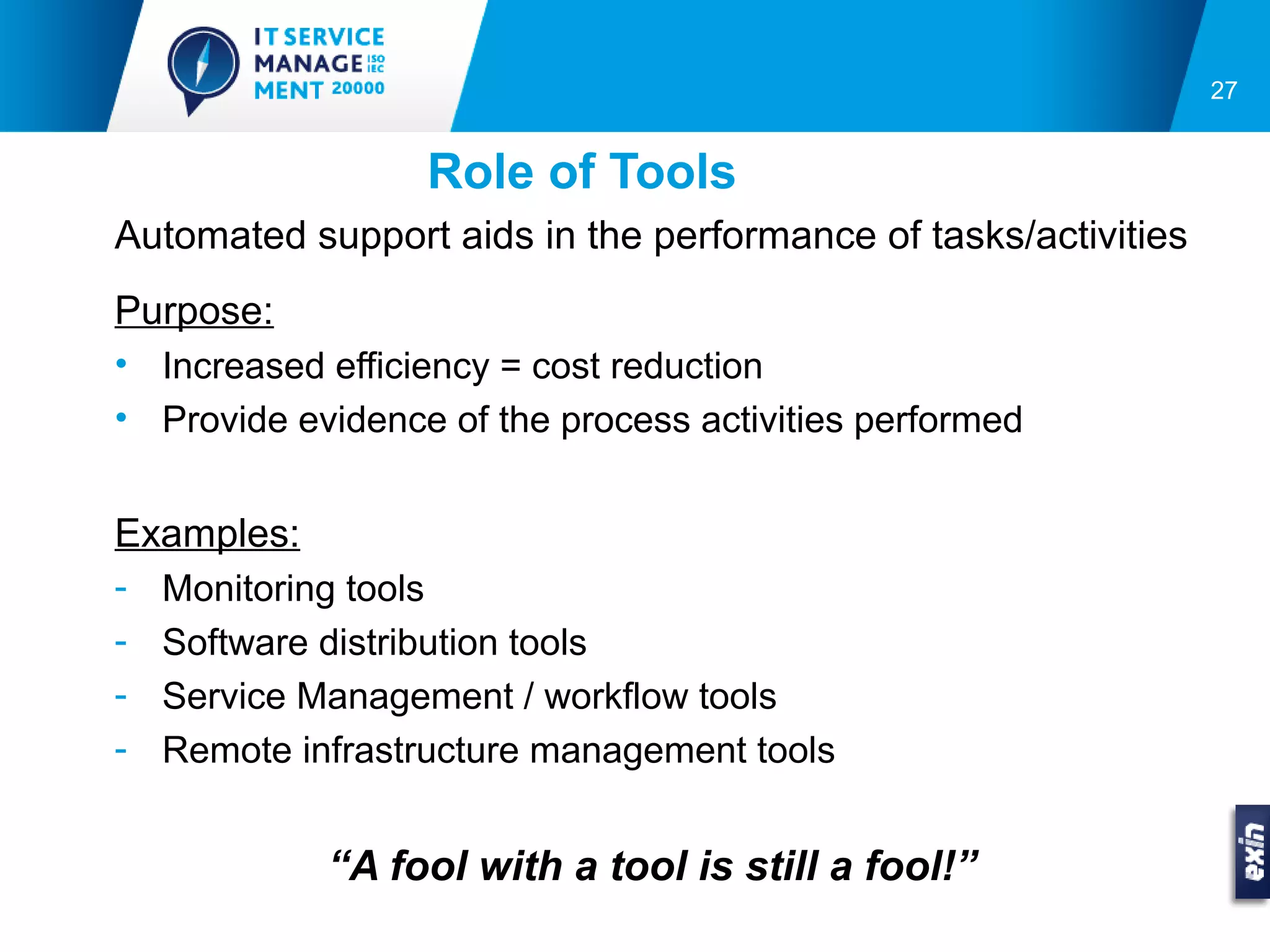 27


                  Role of Tools
Automated support aids in the performance of tasks/activities
Purpose:
• Increased efficiency = cost reduction
• Provide evidence of the process activities performed


Examples:
-   Monitoring tools
-   Software distribution tools
-   Service Management / workflow tools
-   Remote infrastructure management tools


             “A fool with a tool is still a fool!”
 
