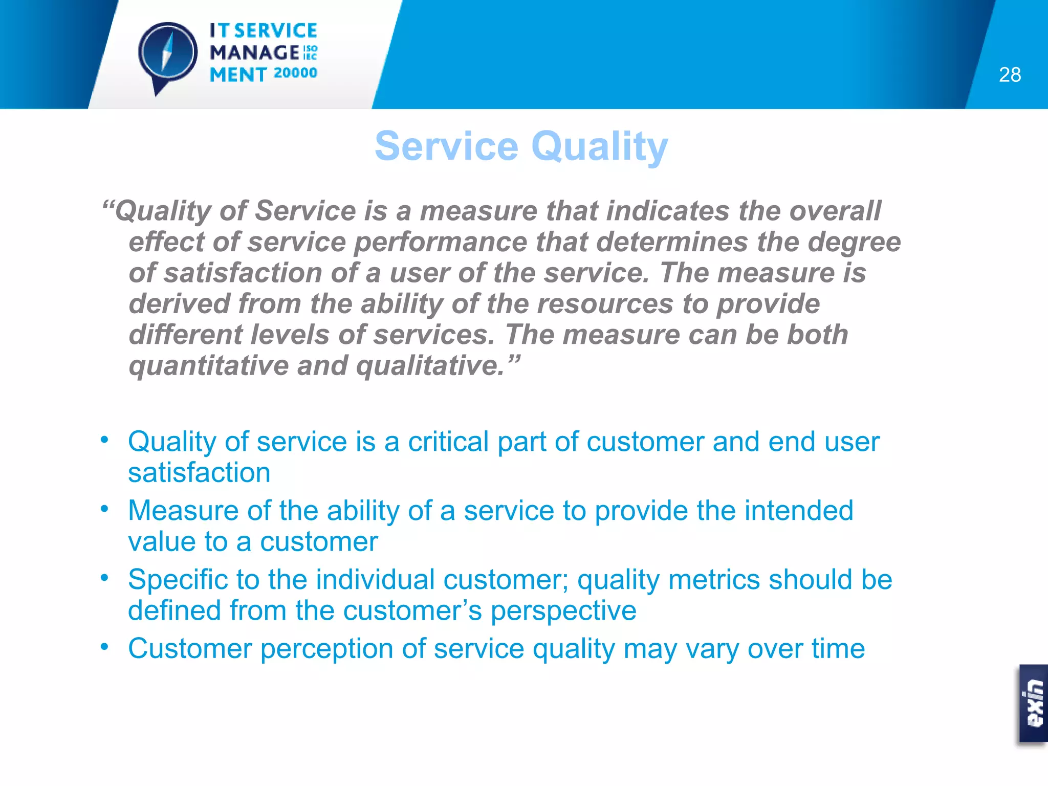 28


                      Service Quality
“Quality of Service is a measure that indicates the overall
  effect of service performance that determines the degree
  of satisfaction of a user of the service. The measure is
  derived from the ability of the resources to provide
  different levels of services. The measure can be both
  quantitative and qualitative.”

• Quality of service is a critical part of customer and end user
  satisfaction
• Measure of the ability of a service to provide the intended
  value to a customer
• Specific to the individual customer; quality metrics should be
  defined from the customer’s perspective
• Customer perception of service quality may vary over time
 