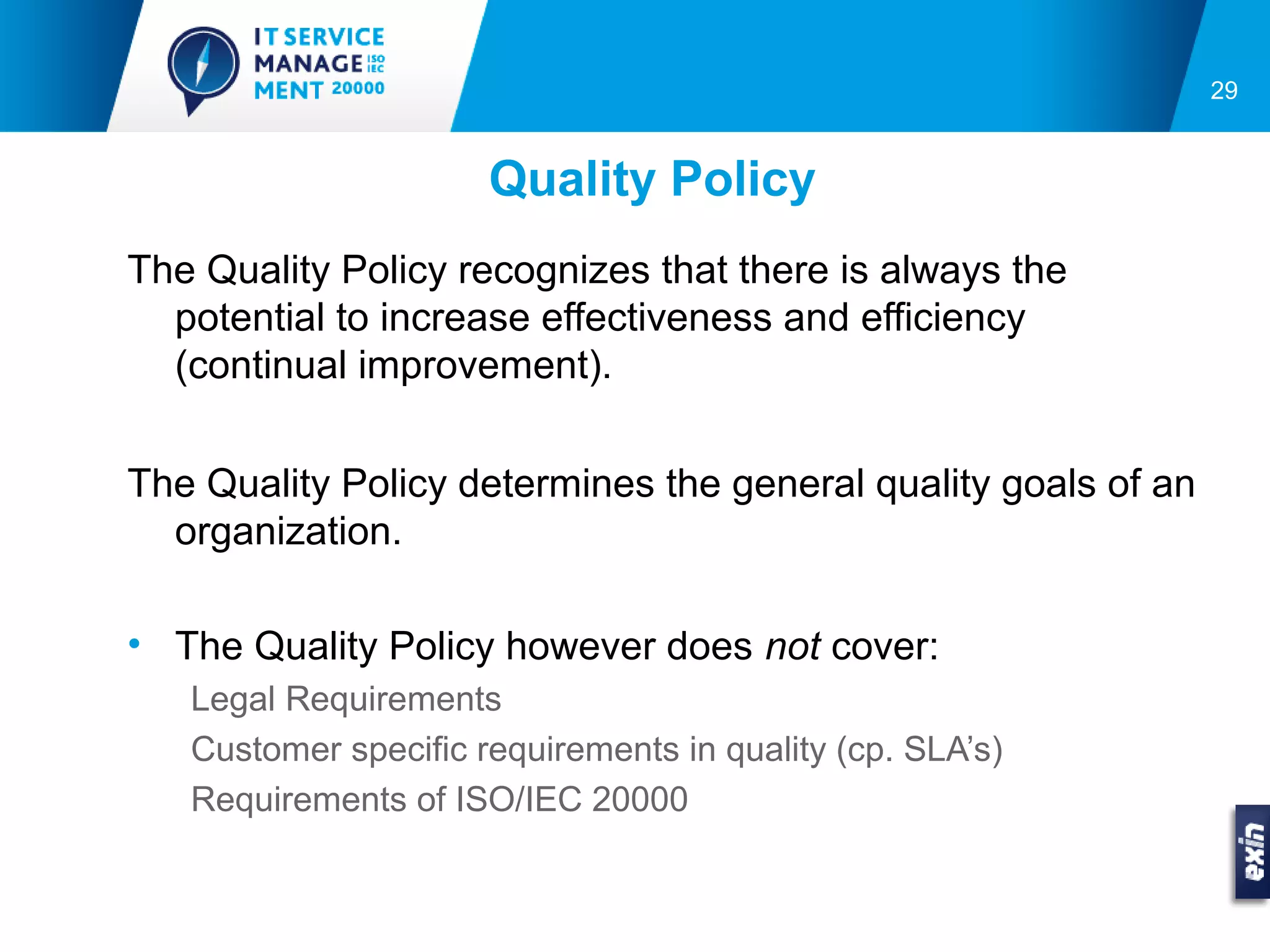 29


                      Quality Policy
The Quality Policy recognizes that there is always the
  potential to increase effectiveness and efficiency
  (continual improvement).

The Quality Policy determines the general quality goals of an
  organization.

• The Quality Policy however does not cover:
   Legal Requirements
   Customer specific requirements in quality (cp. SLA’s)
   Requirements of ISO/IEC 20000
 